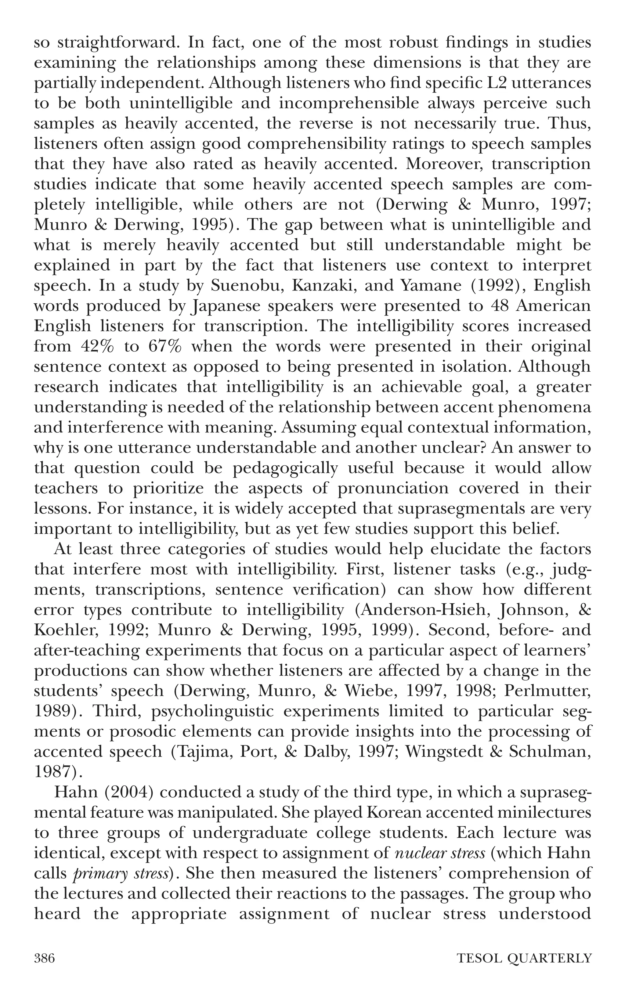 so straightforward. In fact, one of the most robust ﬁndings in studies
examining the relationships among these dimensions is that they are
partially independent. Although listeners who ﬁnd speciﬁc L2 utterances
to be both unintelligible and incomprehensible always perceive such
samples as heavily accented, the reverse is not necessarily true. Thus,
listeners often assign good comprehensibility ratings to speech samples
that they have also rated as heavily accented. Moreover, transcription
studies indicate that some heavily accented speech samples are com-
pletely intelligible, while others are not (Derwing & Munro, 1997;
Munro & Derwing, 1995). The gap between what is unintelligible and
what is merely heavily accented but still understandable might be
explained in part by the fact that listeners use context to interpret
speech. In a study by Suenobu, Kanzaki, and Yamane (1992), English
words produced by Japanese speakers were presented to 48 American
English listeners for transcription. The intelligibility scores increased
from 42% to 67% when the words were presented in their original
sentence context as opposed to being presented in isolation. Although
research indicates that intelligibility is an achievable goal, a greater
understanding is needed of the relationship between accent phenomena
and interference with meaning. Assuming equal contextual information,
why is one utterance understandable and another unclear? An answer to
that question could be pedagogically useful because it would allow
teachers to prioritize the aspects of pronunciation covered in their
lessons. For instance, it is widely accepted that suprasegmentals are very
important to intelligibility, but as yet few studies support this belief.
    At least three categories of studies would help elucidate the factors
that interfere most with intelligibility. First, listener tasks (e.g., judg-
ments, transcriptions, sentence veriﬁcation) can show how different
error types contribute to intelligibility (Anderson-Hsieh, Johnson, &
Koehler, 1992; Munro & Derwing, 1995, 1999). Second, before- and
after-teaching experiments that focus on a particular aspect of learners’
productions can show whether listeners are affected by a change in the
students’ speech (Derwing, Munro, & Wiebe, 1997, 1998; Perlmutter,
1989). Third, psycholinguistic experiments limited to particular seg-
ments or prosodic elements can provide insights into the processing of
accented speech (Tajima, Port, & Dalby, 1997; Wingstedt & Schulman,
1987).
    Hahn (2004) conducted a study of the third type, in which a supraseg-
mental feature was manipulated. She played Korean accented minilectures
to three groups of undergraduate college students. Each lecture was
identical, except with respect to assignment of nuclear stress (which Hahn
calls primary stress). She then measured the listeners’ comprehension of
the lectures and collected their reactions to the passages. The group who
heard the appropriate assignment of nuclear stress understood

386                                                      TESOL QUARTERLY
 
