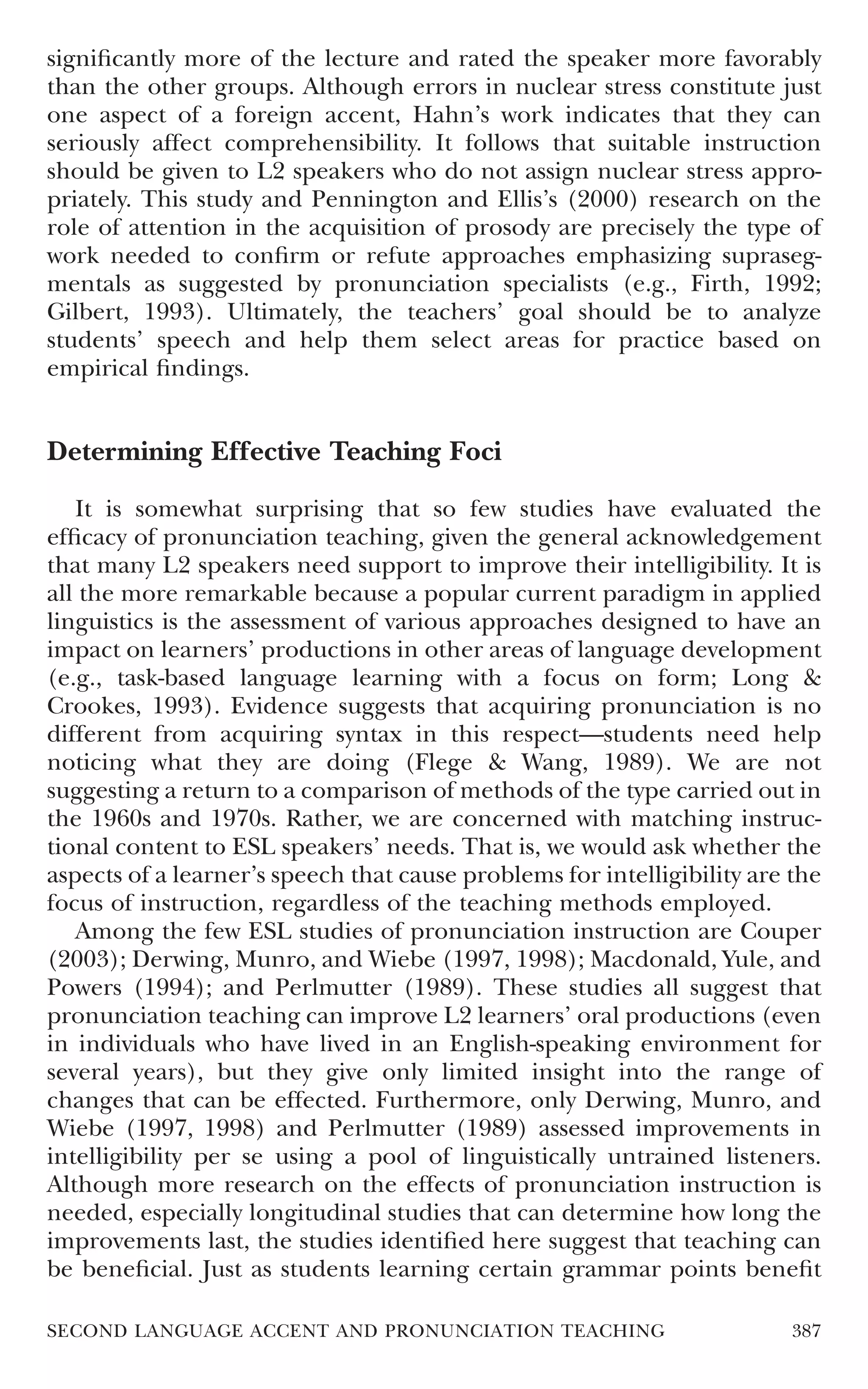 signiﬁcantly more of the lecture and rated the speaker more favorably
than the other groups. Although errors in nuclear stress constitute just
one aspect of a foreign accent, Hahn’s work indicates that they can
seriously affect comprehensibility. It follows that suitable instruction
should be given to L2 speakers who do not assign nuclear stress appro-
priately. This study and Pennington and Ellis’s (2000) research on the
role of attention in the acquisition of prosody are precisely the type of
work needed to conﬁrm or refute approaches emphasizing supraseg-
mentals as suggested by pronunciation specialists (e.g., Firth, 1992;
Gilbert, 1993). Ultimately, the teachers’ goal should be to analyze
students’ speech and help them select areas for practice based on
empirical ﬁndings.


Determining Effective Teaching Foci

   It is somewhat surprising that so few studies have evaluated the
efﬁcacy of pronunciation teaching, given the general acknowledgement
that many L2 speakers need support to improve their intelligibility. It is
all the more remarkable because a popular current paradigm in applied
linguistics is the assessment of various approaches designed to have an
impact on learners’ productions in other areas of language development
(e.g., task-based language learning with a focus on form; Long &
Crookes, 1993). Evidence suggests that acquiring pronunciation is no
different from acquiring syntax in this respect—students need help
noticing what they are doing (Flege & Wang, 1989). We are not
suggesting a return to a comparison of methods of the type carried out in
the 1960s and 1970s. Rather, we are concerned with matching instruc-
tional content to ESL speakers’ needs. That is, we would ask whether the
aspects of a learner’s speech that cause problems for intelligibility are the
focus of instruction, regardless of the teaching methods employed.
   Among the few ESL studies of pronunciation instruction are Couper
(2003); Derwing, Munro, and Wiebe (1997, 1998); Macdonald, Yule, and
Powers (1994); and Perlmutter (1989). These studies all suggest that
pronunciation teaching can improve L2 learners’ oral productions (even
in individuals who have lived in an English-speaking environment for
several years), but they give only limited insight into the range of
changes that can be effected. Furthermore, only Derwing, Munro, and
Wiebe (1997, 1998) and Perlmutter (1989) assessed improvements in
intelligibility per se using a pool of linguistically untrained listeners.
Although more research on the effects of pronunciation instruction is
needed, especially longitudinal studies that can determine how long the
improvements last, the studies identiﬁed here suggest that teaching can
be beneﬁcial. Just as students learning certain grammar points beneﬁt

SECOND LANGUAGE ACCENT AND PRONUNCIATION TEACHING                         387
 