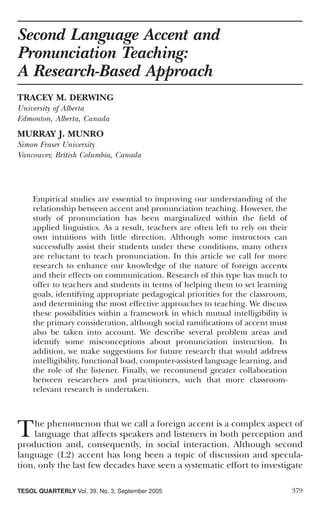 Second Language Accent and
Pronunciation Teaching:
A Research-Based Approach
TRACEY M. DERWING
University of Alberta
Edmonton, Alberta, Canada
MURRAY J. MUNRO
Simon Fraser University
Vancouver, British Columbia, Canada




    Empirical studies are essential to improving our understanding of the
    relationship between accent and pronunciation teaching. However, the
    study of pronunciation has been marginalized within the ﬁeld of
    applied linguistics. As a result, teachers are often left to rely on their
    own intuitions with little direction. Although some instructors can
    successfully assist their students under these conditions, many others
    are reluctant to teach pronunciation. In this article we call for more
    research to enhance our knowledge of the nature of foreign accents
    and their effects on communication. Research of this type has much to
    offer to teachers and students in terms of helping them to set learning
    goals, identifying appropriate pedagogical priorities for the classroom,
    and determining the most effective approaches to teaching. We discuss
    these possibilities within a framework in which mutual intelligibility is
    the primary consideration, although social ramiﬁcations of accent must
    also be taken into account. We describe several problem areas and
    identify some misconceptions about pronunciation instruction. In
    addition, we make suggestions for future research that would address
    intelligibility, functional load, computer-assisted language learning, and
    the role of the listener. Finally, we recommend greater collaboration
    between researchers and practitioners, such that more classroom-
    relevant research is undertaken.




T    he phenomenon that we call a foreign accent is a complex aspect of
     language that affects speakers and listeners in both perception and
production and, consequently, in social interaction. Although second
language (L2) accent has long been a topic of discussion and specula-
tion, only the last few decades have seen a systematic effort to investigate

TESOL QUARTERLY Vol. 39, No. 3, September 2005                                   379
 