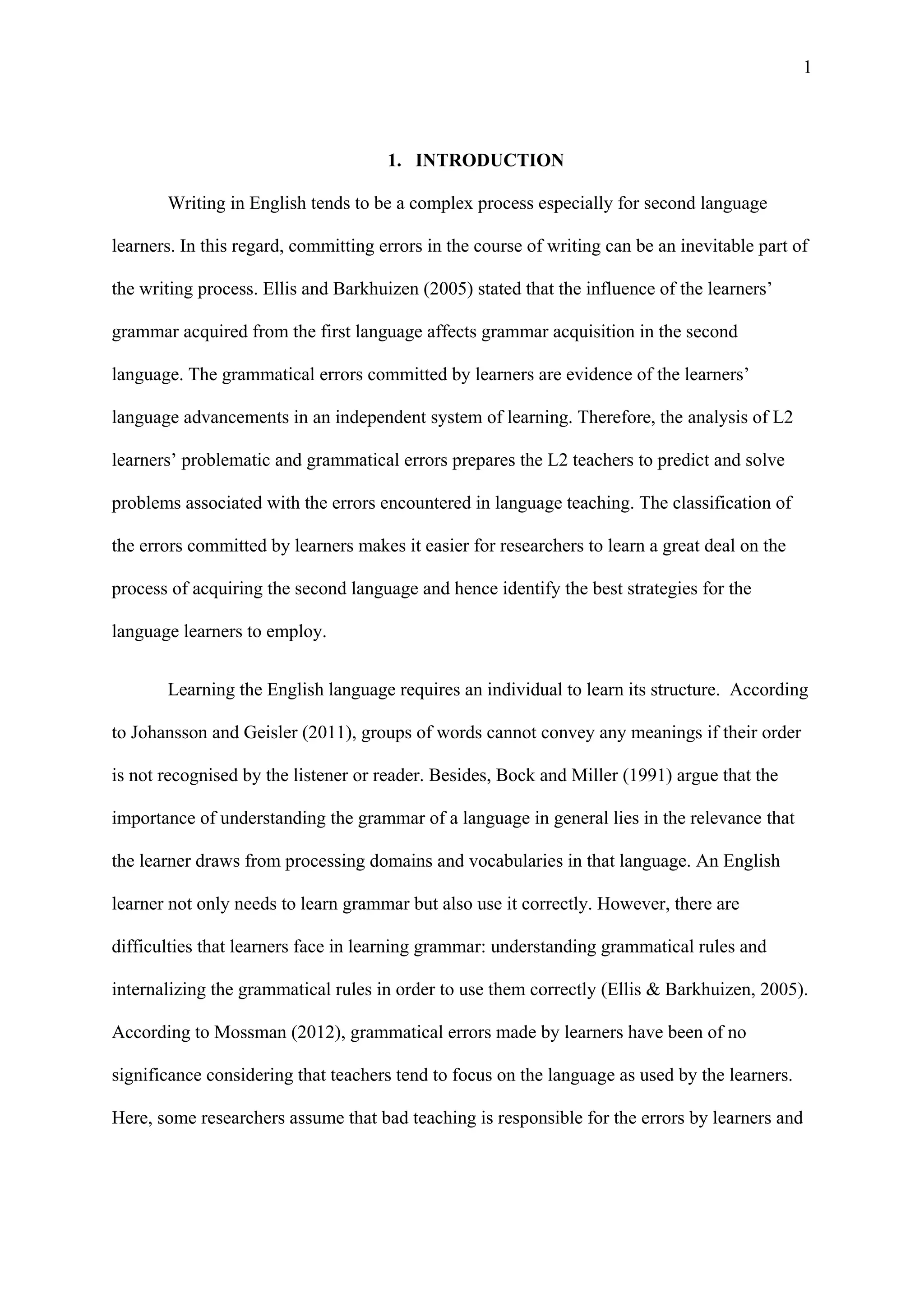 1
1. INTRODUCTION
Writing in English tends to be a complex process especially for second language
learners. In this regard, committing errors in the course of writing can be an inevitable part of
the writing process. Ellis and Barkhuizen (2005) stated that the influence of the learners’
grammar acquired from the first language affects grammar acquisition in the second
language. The grammatical errors committed by learners are evidence of the learners’
language advancements in an independent system of learning. Therefore, the analysis of L2
learners’ problematic and grammatical errors prepares the L2 teachers to predict and solve
problems associated with the errors encountered in language teaching. The classification of
the errors committed by learners makes it easier for researchers to learn a great deal on the
process of acquiring the second language and hence identify the best strategies for the
language learners to employ.
Learning the English language requires an individual to learn its structure. According
to Johansson and Geisler (2011), groups of words cannot convey any meanings if their order
is not recognised by the listener or reader. Besides, Bock and Miller (1991) argue that the
importance of understanding the grammar of a language in general lies in the relevance that
the learner draws from processing domains and vocabularies in that language. An English
learner not only needs to learn grammar but also use it correctly. However, there are
difficulties that learners face in learning grammar: understanding grammatical rules and
internalizing the grammatical rules in order to use them correctly (Ellis & Barkhuizen, 2005).
According to Mossman (2012), grammatical errors made by learners have been of no
significance considering that teachers tend to focus on the language as used by the learners.
Here, some researchers assume that bad teaching is responsible for the errors by learners and
 