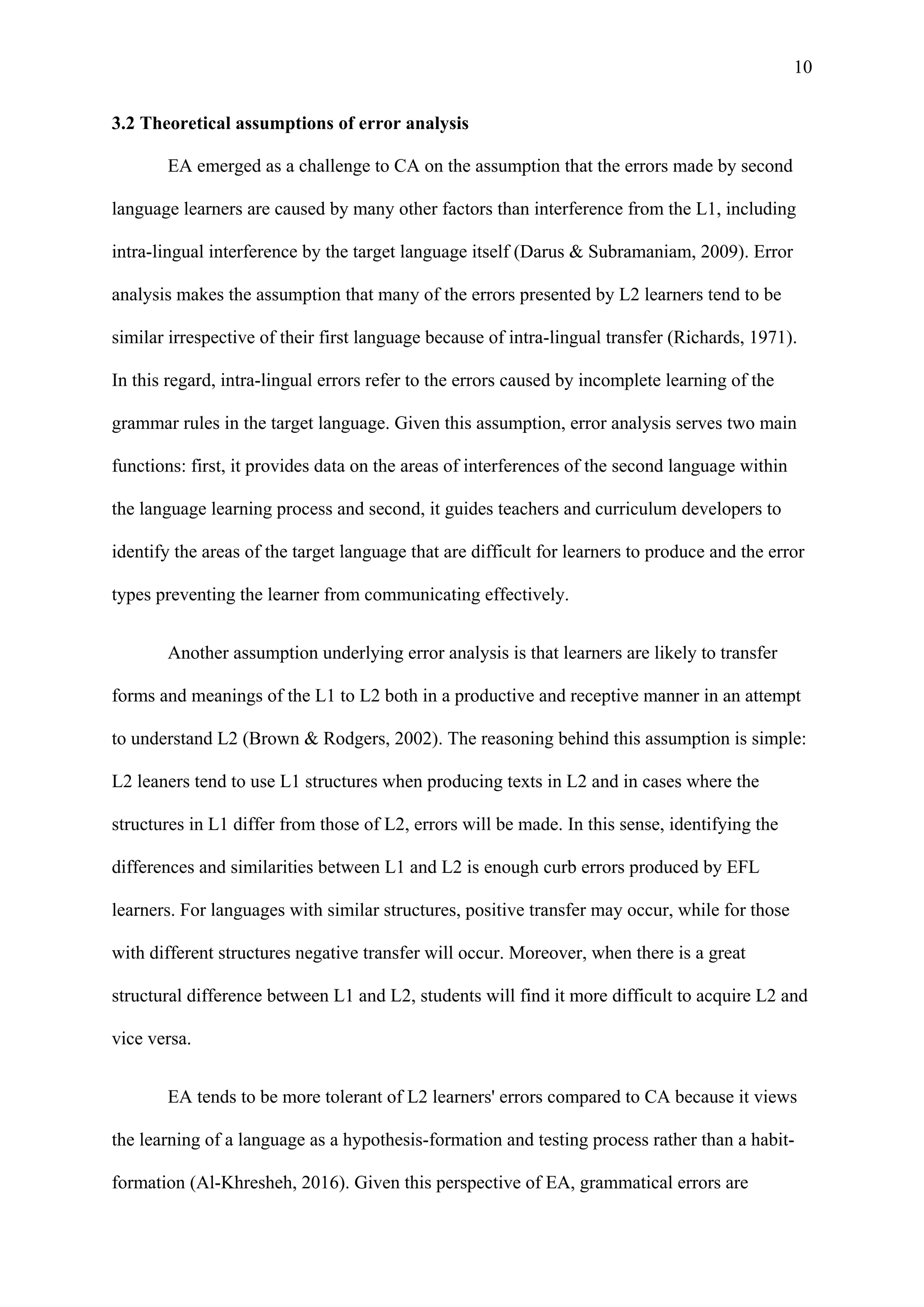 10
3.2 Theoretical assumptions of error analysis
EA emerged as a challenge to CA on the assumption that the errors made by second
language learners are caused by many other factors than interference from the L1, including
intra-lingual interference by the target language itself (Darus & Subramaniam, 2009). Error
analysis makes the assumption that many of the errors presented by L2 learners tend to be
similar irrespective of their first language because of intra-lingual transfer (Richards, 1971).
In this regard, intra-lingual errors refer to the errors caused by incomplete learning of the
grammar rules in the target language. Given this assumption, error analysis serves two main
functions: first, it provides data on the areas of interferences of the second language within
the language learning process and second, it guides teachers and curriculum developers to
identify the areas of the target language that are difficult for learners to produce and the error
types preventing the learner from communicating effectively.
Another assumption underlying error analysis is that learners are likely to transfer
forms and meanings of the L1 to L2 both in a productive and receptive manner in an attempt
to understand L2 (Brown & Rodgers, 2002). The reasoning behind this assumption is simple:
L2 leaners tend to use L1 structures when producing texts in L2 and in cases where the
structures in L1 differ from those of L2, errors will be made. In this sense, identifying the
differences and similarities between L1 and L2 is enough curb errors produced by EFL
learners. For languages with similar structures, positive transfer may occur, while for those
with different structures negative transfer will occur. Moreover, when there is a great
structural difference between L1 and L2, students will find it more difficult to acquire L2 and
vice versa.
EA tends to be more tolerant of L2 learners' errors compared to CA because it views
the learning of a language as a hypothesis-formation and testing process rather than a habit-
formation (Al-Khresheh, 2016). Given this perspective of EA, grammatical errors are
 
