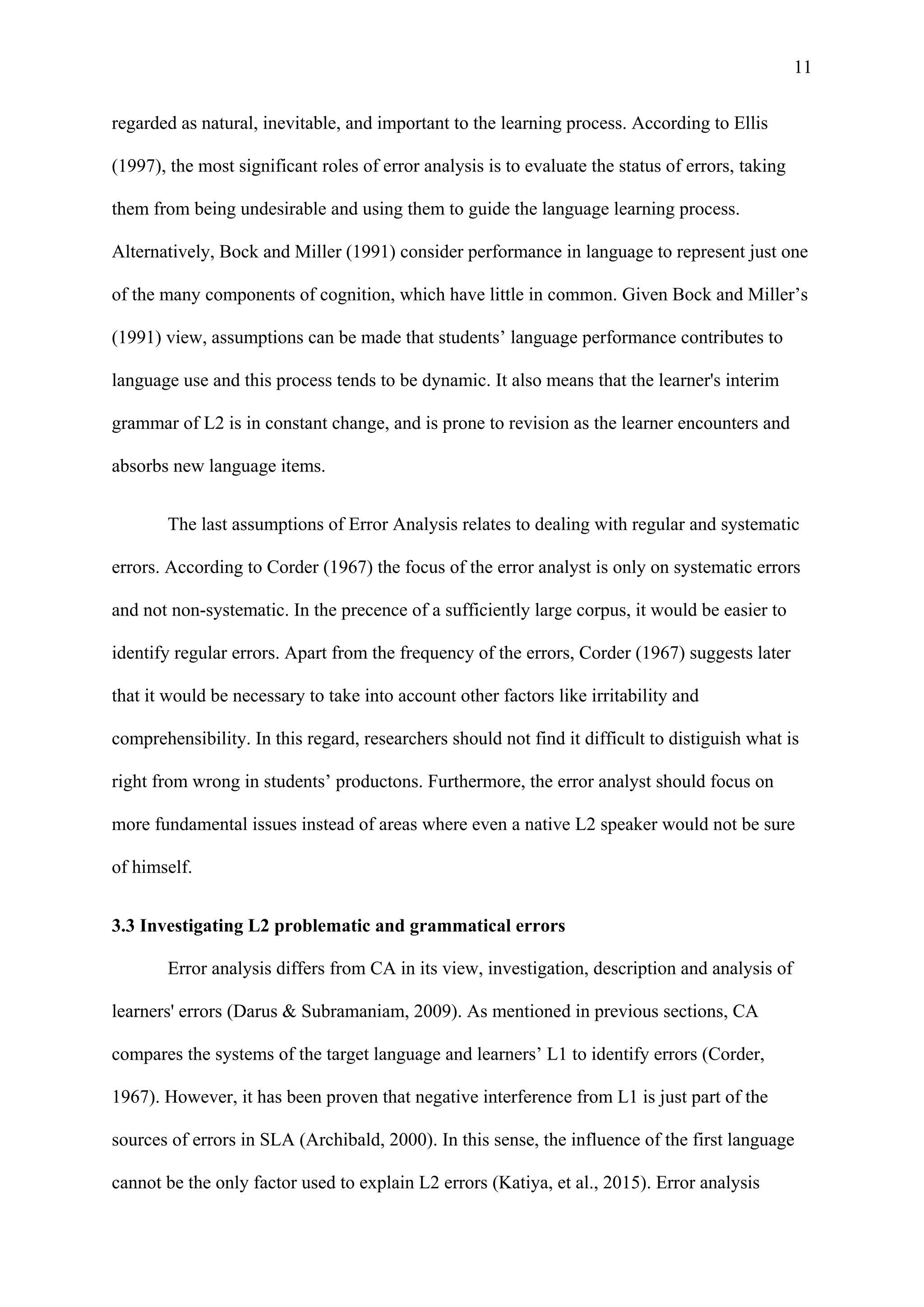 11
regarded as natural, inevitable, and important to the learning process. According to Ellis
(1997), the most significant roles of error analysis is to evaluate the status of errors, taking
them from being undesirable and using them to guide the language learning process.
Alternatively, Bock and Miller (1991) consider performance in language to represent just one
of the many components of cognition, which have little in common. Given Bock and Miller’s
(1991) view, assumptions can be made that students’ language performance contributes to
language use and this process tends to be dynamic. It also means that the learner's interim
grammar of L2 is in constant change, and is prone to revision as the learner encounters and
absorbs new language items.
The last assumptions of Error Analysis relates to dealing with regular and systematic
errors. According to Corder (1967) the focus of the error analyst is only on systematic errors
and not non-systematic. In the precence of a sufficiently large corpus, it would be easier to
identify regular errors. Apart from the frequency of the errors, Corder (1967) suggests later
that it would be necessary to take into account other factors like irritability and
comprehensibility. In this regard, researchers should not find it difficult to distiguish what is
right from wrong in students’ productons. Furthermore, the error analyst should focus on
more fundamental issues instead of areas where even a native L2 speaker would not be sure
of himself.
3.3 Investigating L2 problematic and grammatical errors
Error analysis differs from CA in its view, investigation, description and analysis of
learners' errors (Darus & Subramaniam, 2009). As mentioned in previous sections, CA
compares the systems of the target language and learners’ L1 to identify errors (Corder,
1967). However, it has been proven that negative interference from L1 is just part of the
sources of errors in SLA (Archibald, 2000). In this sense, the influence of the first language
cannot be the only factor used to explain L2 errors (Katiya, et al., 2015). Error analysis
 