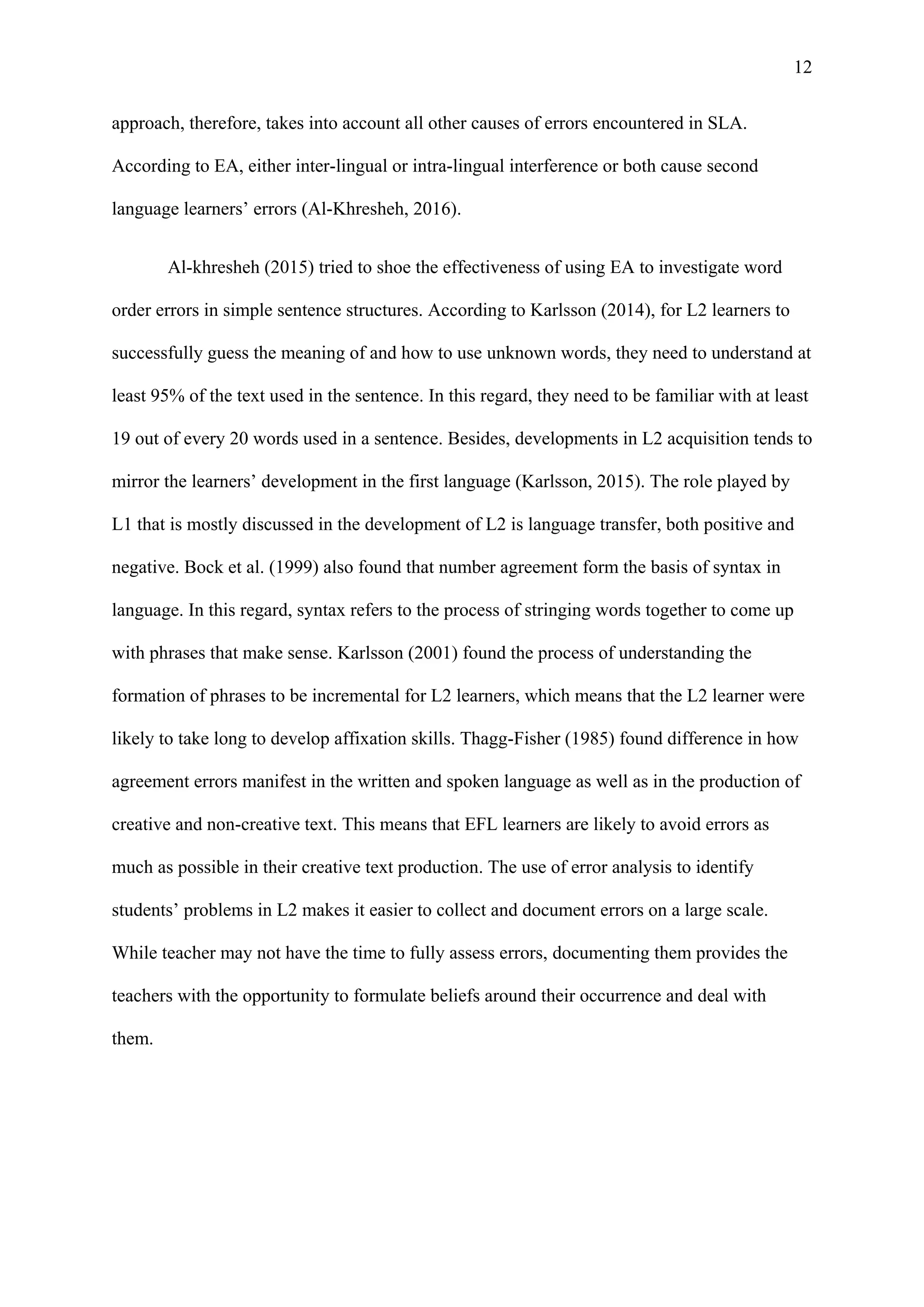 12
approach, therefore, takes into account all other causes of errors encountered in SLA.
According to EA, either inter-lingual or intra-lingual interference or both cause second
language learners’ errors (Al-Khresheh, 2016).
Al-khresheh (2015) tried to shoe the effectiveness of using EA to investigate word
order errors in simple sentence structures. According to Karlsson (2014), for L2 learners to
successfully guess the meaning of and how to use unknown words, they need to understand at
least 95% of the text used in the sentence. In this regard, they need to be familiar with at least
19 out of every 20 words used in a sentence. Besides, developments in L2 acquisition tends to
mirror the learners’ development in the first language (Karlsson, 2015). The role played by
L1 that is mostly discussed in the development of L2 is language transfer, both positive and
negative. Bock et al. (1999) also found that number agreement form the basis of syntax in
language. In this regard, syntax refers to the process of stringing words together to come up
with phrases that make sense. Karlsson (2001) found the process of understanding the
formation of phrases to be incremental for L2 learners, which means that the L2 learner were
likely to take long to develop affixation skills. Thagg-Fisher (1985) found difference in how
agreement errors manifest in the written and spoken language as well as in the production of
creative and non-creative text. This means that EFL learners are likely to avoid errors as
much as possible in their creative text production. The use of error analysis to identify
students’ problems in L2 makes it easier to collect and document errors on a large scale.
While teacher may not have the time to fully assess errors, documenting them provides the
teachers with the opportunity to formulate beliefs around their occurrence and deal with
them.
 