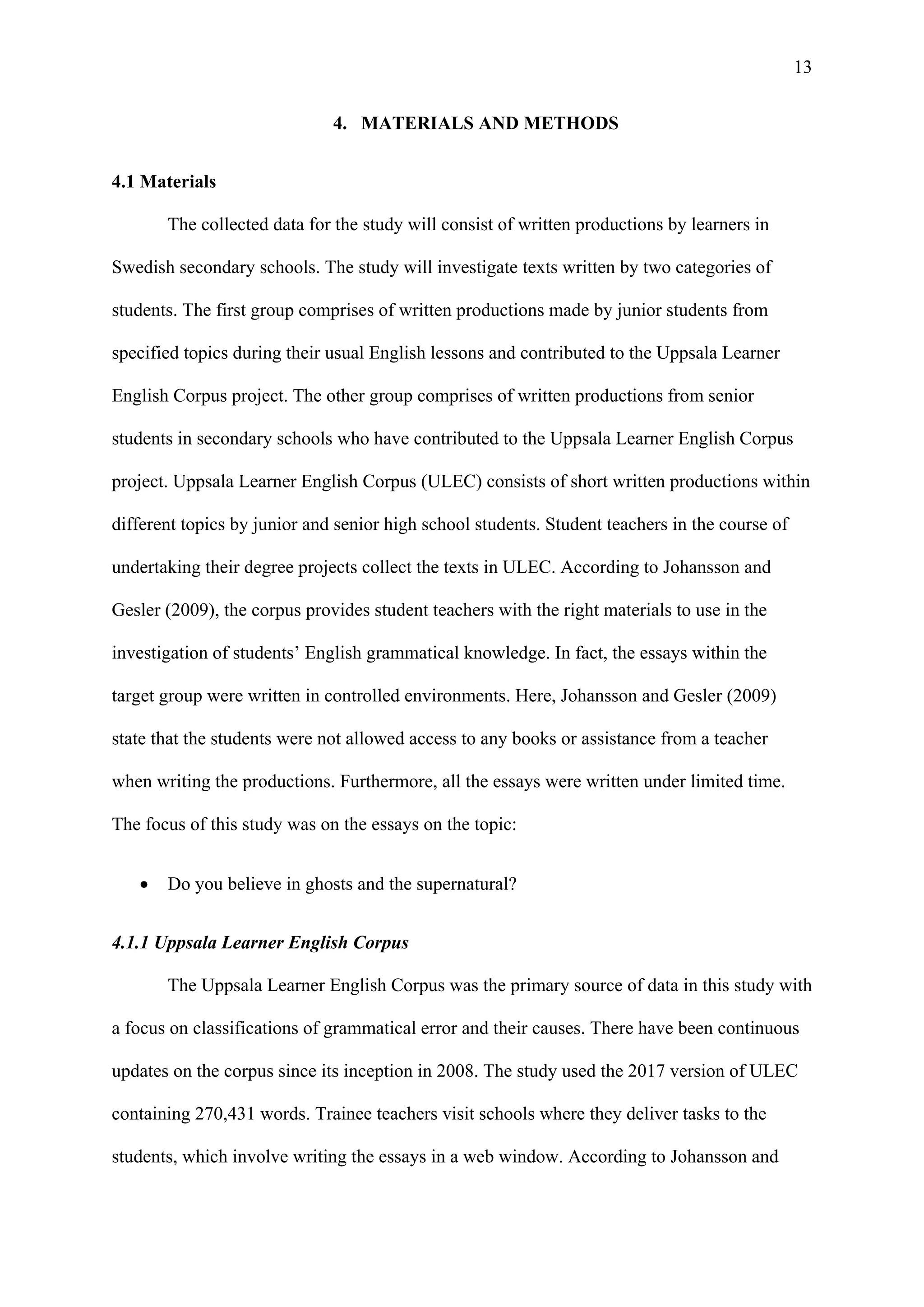 13
4. MATERIALS AND METHODS
4.1 Materials
The collected data for the study will consist of written productions by learners in
Swedish secondary schools. The study will investigate texts written by two categories of
students. The first group comprises of written productions made by junior students from
specified topics during their usual English lessons and contributed to the Uppsala Learner
English Corpus project. The other group comprises of written productions from senior
students in secondary schools who have contributed to the Uppsala Learner English Corpus
project. Uppsala Learner English Corpus (ULEC) consists of short written productions within
different topics by junior and senior high school students. Student teachers in the course of
undertaking their degree projects collect the texts in ULEC. According to Johansson and
Gesler (2009), the corpus provides student teachers with the right materials to use in the
investigation of students’ English grammatical knowledge. In fact, the essays within the
target group were written in controlled environments. Here, Johansson and Gesler (2009)
state that the students were not allowed access to any books or assistance from a teacher
when writing the productions. Furthermore, all the essays were written under limited time.
The focus of this study was on the essays on the topic:
 Do you believe in ghosts and the supernatural?
4.1.1 Uppsala Learner English Corpus
The Uppsala Learner English Corpus was the primary source of data in this study with
a focus on classifications of grammatical error and their causes. There have been continuous
updates on the corpus since its inception in 2008. The study used the 2017 version of ULEC
containing 270,431 words. Trainee teachers visit schools where they deliver tasks to the
students, which involve writing the essays in a web window. According to Johansson and
 