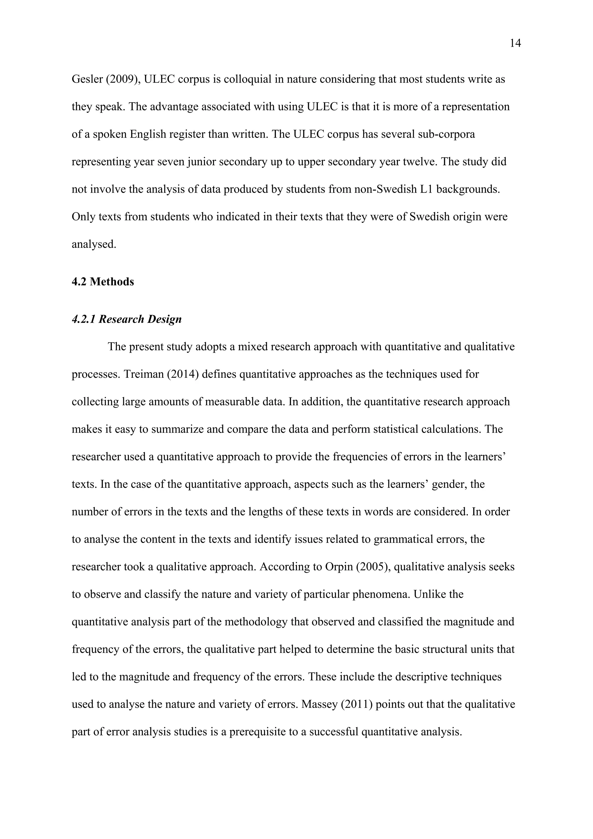 14
Gesler (2009), ULEC corpus is colloquial in nature considering that most students write as
they speak. The advantage associated with using ULEC is that it is more of a representation
of a spoken English register than written. The ULEC corpus has several sub-corpora
representing year seven junior secondary up to upper secondary year twelve. The study did
not involve the analysis of data produced by students from non-Swedish L1 backgrounds.
Only texts from students who indicated in their texts that they were of Swedish origin were
analysed.
4.2 Methods
4.2.1 Research Design
The present study adopts a mixed research approach with quantitative and qualitative
processes. Treiman (2014) defines quantitative approaches as the techniques used for
collecting large amounts of measurable data. In addition, the quantitative research approach
makes it easy to summarize and compare the data and perform statistical calculations. The
researcher used a quantitative approach to provide the frequencies of errors in the learners’
texts. In the case of the quantitative approach, aspects such as the learners’ gender, the
number of errors in the texts and the lengths of these texts in words are considered. In order
to analyse the content in the texts and identify issues related to grammatical errors, the
researcher took a qualitative approach. According to Orpin (2005), qualitative analysis seeks
to observe and classify the nature and variety of particular phenomena. Unlike the
quantitative analysis part of the methodology that observed and classified the magnitude and
frequency of the errors, the qualitative part helped to determine the basic structural units that
led to the magnitude and frequency of the errors. These include the descriptive techniques
used to analyse the nature and variety of errors. Massey (2011) points out that the qualitative
part of error analysis studies is a prerequisite to a successful quantitative analysis.
 
