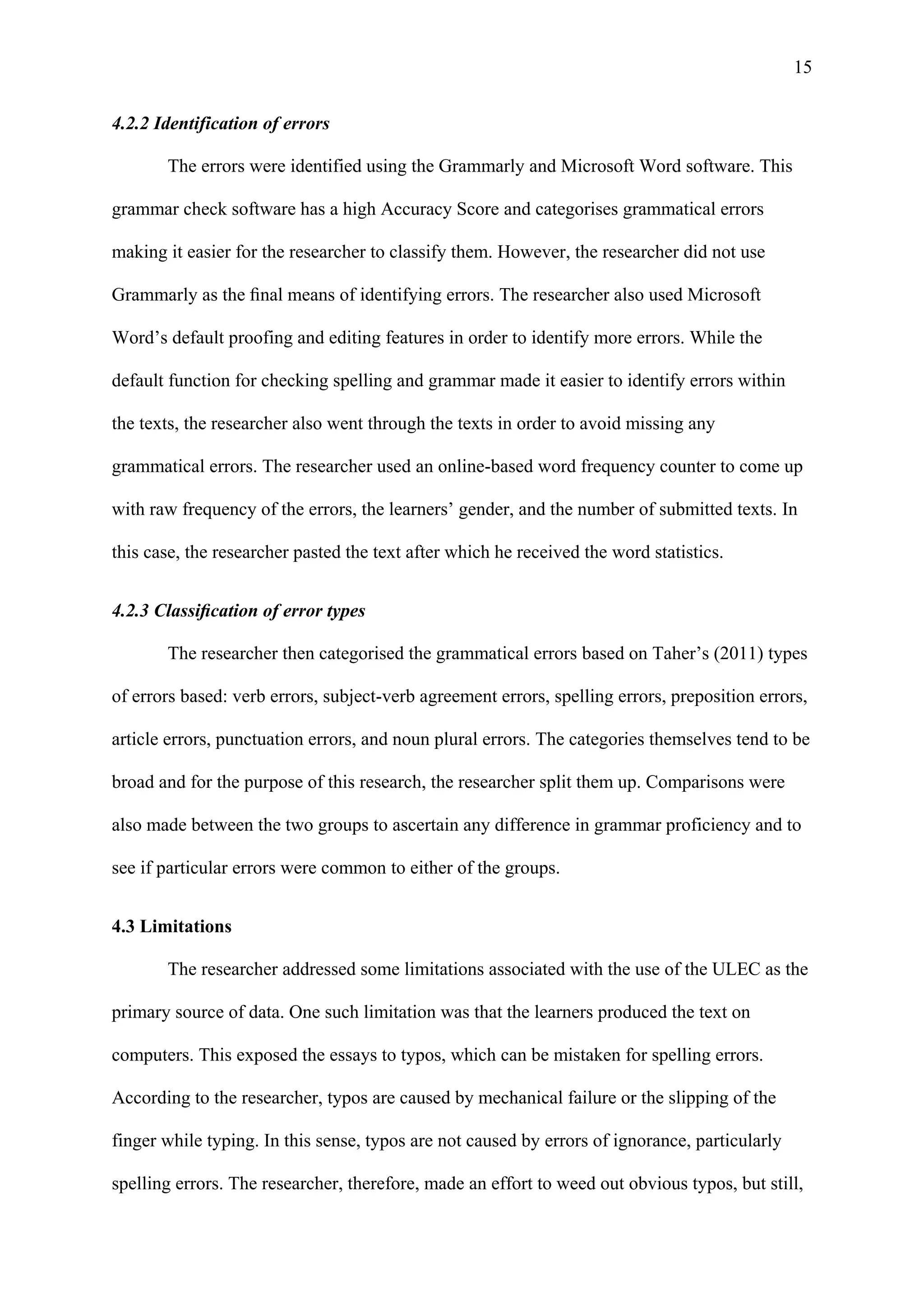 15
4.2.2 Identification of errors
The errors were identified using the Grammarly and Microsoft Word software. This
grammar check software has a high Accuracy Score and categorises grammatical errors
making it easier for the researcher to classify them. However, the researcher did not use
Grammarly as the ﬁnal means of identifying errors. The researcher also used Microsoft
Word’s default proofing and editing features in order to identify more errors. While the
default function for checking spelling and grammar made it easier to identify errors within
the texts, the researcher also went through the texts in order to avoid missing any
grammatical errors. The researcher used an online-based word frequency counter to come up
with raw frequency of the errors, the learners’ gender, and the number of submitted texts. In
this case, the researcher pasted the text after which he received the word statistics.
4.2.3 Classiﬁcation of error types
The researcher then categorised the grammatical errors based on Taher’s (2011) types
of errors based: verb errors, subject-verb agreement errors, spelling errors, preposition errors,
article errors, punctuation errors, and noun plural errors. The categories themselves tend to be
broad and for the purpose of this research, the researcher split them up. Comparisons were
also made between the two groups to ascertain any difference in grammar proficiency and to
see if particular errors were common to either of the groups.
4.3 Limitations
The researcher addressed some limitations associated with the use of the ULEC as the
primary source of data. One such limitation was that the learners produced the text on
computers. This exposed the essays to typos, which can be mistaken for spelling errors.
According to the researcher, typos are caused by mechanical failure or the slipping of the
finger while typing. In this sense, typos are not caused by errors of ignorance, particularly
spelling errors. The researcher, therefore, made an effort to weed out obvious typos, but still,
 