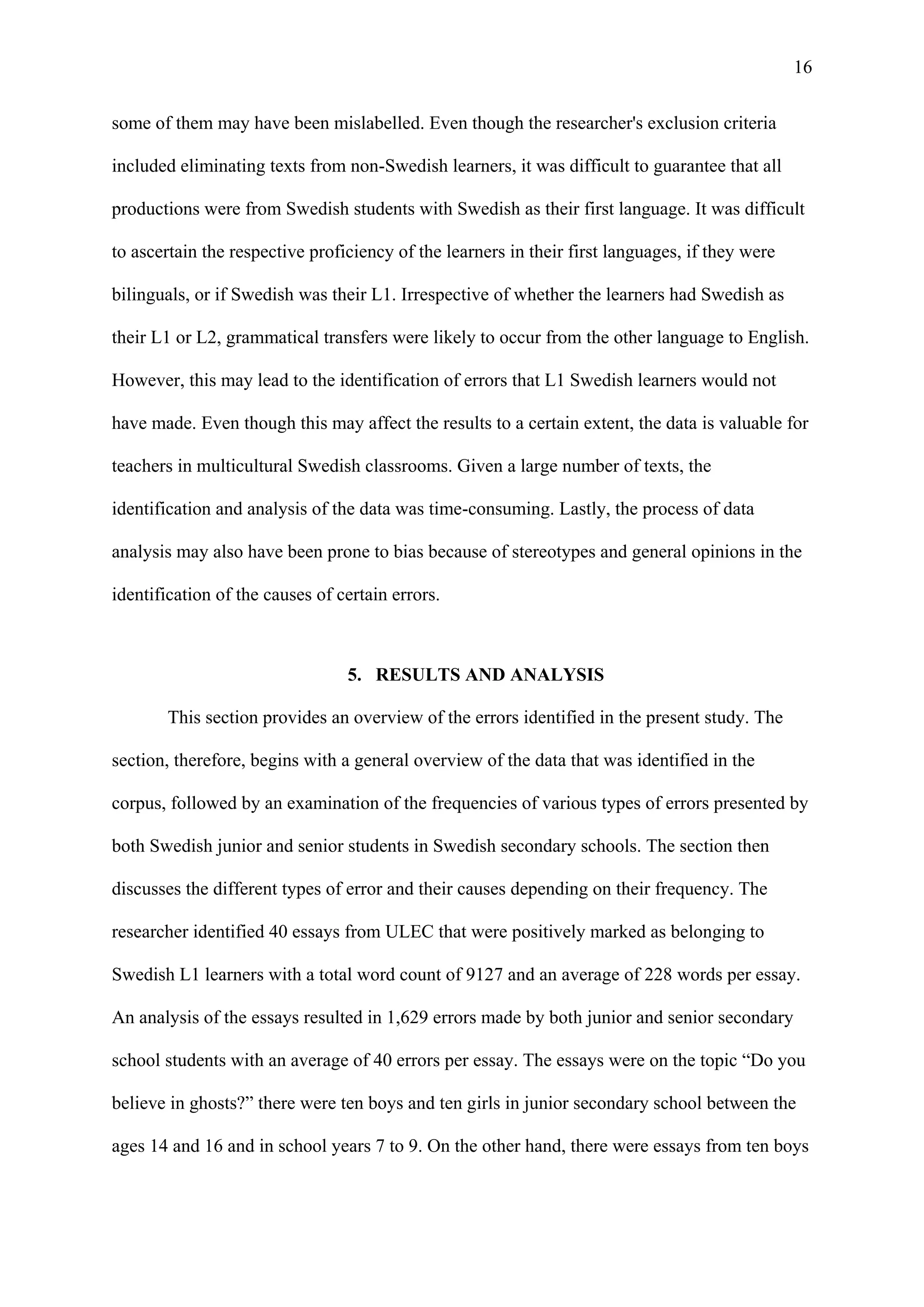 16
some of them may have been mislabelled. Even though the researcher's exclusion criteria
included eliminating texts from non-Swedish learners, it was difficult to guarantee that all
productions were from Swedish students with Swedish as their first language. It was difficult
to ascertain the respective proficiency of the learners in their first languages, if they were
bilinguals, or if Swedish was their L1. Irrespective of whether the learners had Swedish as
their L1 or L2, grammatical transfers were likely to occur from the other language to English.
However, this may lead to the identification of errors that L1 Swedish learners would not
have made. Even though this may affect the results to a certain extent, the data is valuable for
teachers in multicultural Swedish classrooms. Given a large number of texts, the
identification and analysis of the data was time-consuming. Lastly, the process of data
analysis may also have been prone to bias because of stereotypes and general opinions in the
identification of the causes of certain errors.
5. RESULTS AND ANALYSIS
This section provides an overview of the errors identified in the present study. The
section, therefore, begins with a general overview of the data that was identified in the
corpus, followed by an examination of the frequencies of various types of errors presented by
both Swedish junior and senior students in Swedish secondary schools. The section then
discusses the different types of error and their causes depending on their frequency. The
researcher identified 40 essays from ULEC that were positively marked as belonging to
Swedish L1 learners with a total word count of 9127 and an average of 228 words per essay.
An analysis of the essays resulted in 1,629 errors made by both junior and senior secondary
school students with an average of 40 errors per essay. The essays were on the topic “Do you
believe in ghosts?” there were ten boys and ten girls in junior secondary school between the
ages 14 and 16 and in school years 7 to 9. On the other hand, there were essays from ten boys
 