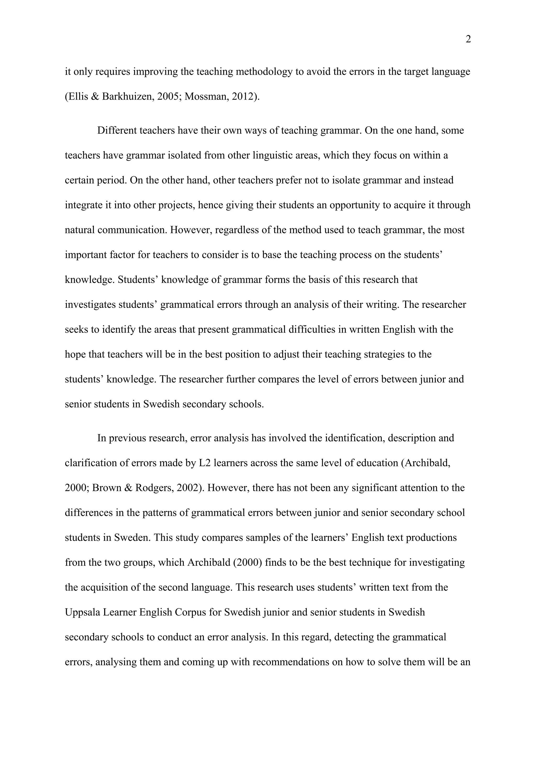 2
it only requires improving the teaching methodology to avoid the errors in the target language
(Ellis & Barkhuizen, 2005; Mossman, 2012).
Different teachers have their own ways of teaching grammar. On the one hand, some
teachers have grammar isolated from other linguistic areas, which they focus on within a
certain period. On the other hand, other teachers prefer not to isolate grammar and instead
integrate it into other projects, hence giving their students an opportunity to acquire it through
natural communication. However, regardless of the method used to teach grammar, the most
important factor for teachers to consider is to base the teaching process on the students’
knowledge. Students’ knowledge of grammar forms the basis of this research that
investigates students’ grammatical errors through an analysis of their writing. The researcher
seeks to identify the areas that present grammatical difficulties in written English with the
hope that teachers will be in the best position to adjust their teaching strategies to the
students’ knowledge. The researcher further compares the level of errors between junior and
senior students in Swedish secondary schools.
In previous research, error analysis has involved the identification, description and
clarification of errors made by L2 learners across the same level of education (Archibald,
2000; Brown & Rodgers, 2002). However, there has not been any significant attention to the
differences in the patterns of grammatical errors between junior and senior secondary school
students in Sweden. This study compares samples of the learners’ English text productions
from the two groups, which Archibald (2000) finds to be the best technique for investigating
the acquisition of the second language. This research uses students’ written text from the
Uppsala Learner English Corpus for Swedish junior and senior students in Swedish
secondary schools to conduct an error analysis. In this regard, detecting the grammatical
errors, analysing them and coming up with recommendations on how to solve them will be an
 