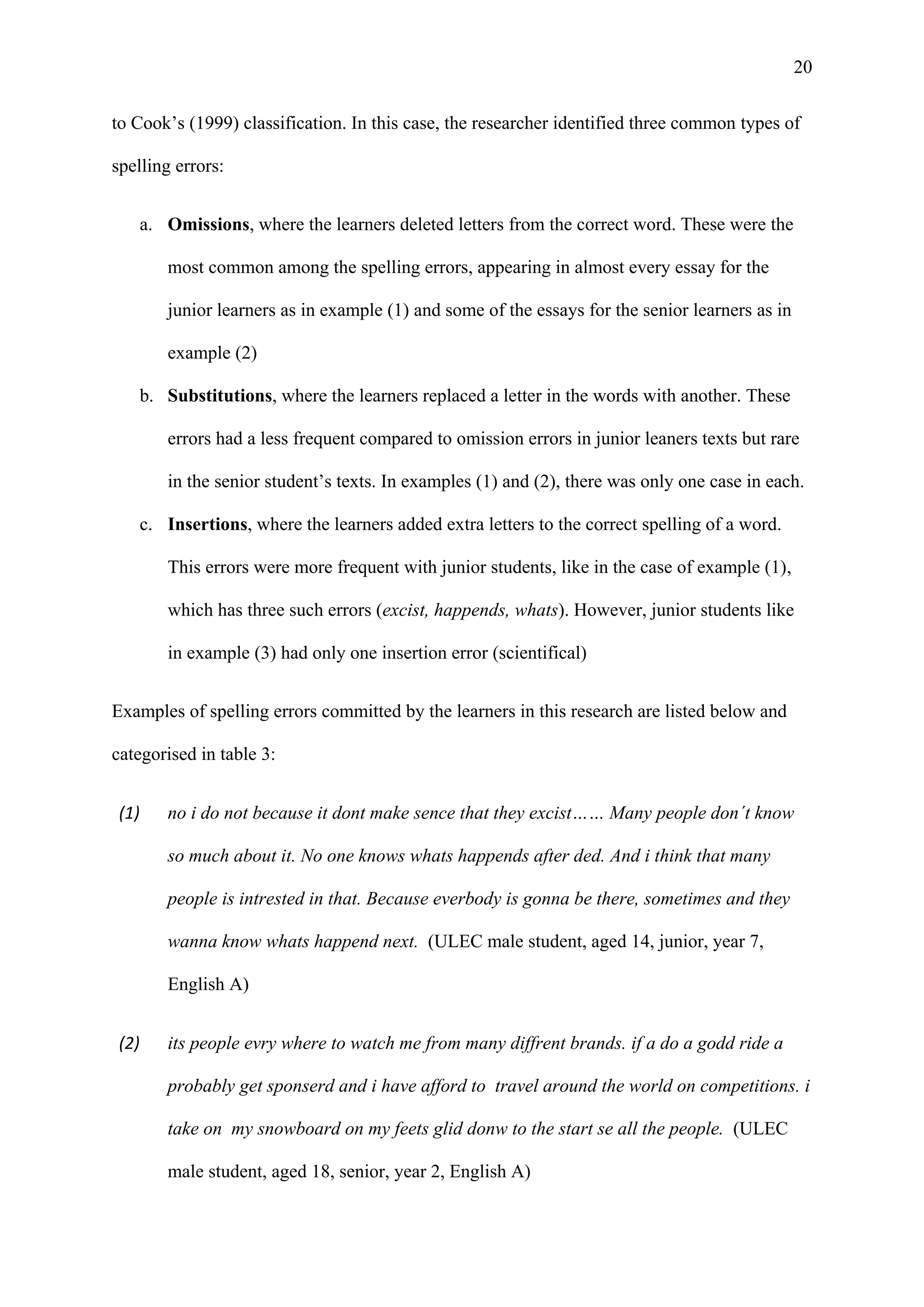 20
to Cook’s (1999) classification. In this case, the researcher identified three common types of
spelling errors:
a. Omissions, where the learners deleted letters from the correct word. These were the
most common among the spelling errors, appearing in almost every essay for the
junior learners as in example (1) and some of the essays for the senior learners as in
example (2)
b. Substitutions, where the learners replaced a letter in the words with another. These
errors had a less frequent compared to omission errors in junior leaners texts but rare
in the senior student’s texts. In examples (1) and (2), there was only one case in each.
c. Insertions, where the learners added extra letters to the correct spelling of a word.
This errors were more frequent with junior students, like in the case of example (1),
which has three such errors (excist, happends, whats). However, junior students like
in example (3) had only one insertion error (scientifical)
Examples of spelling errors committed by the learners in this research are listed below and
categorised in table 3:
(1) no i do not because it dont make sence that they excist…… Many people don´t know
so much about it. No one knows whats happends after ded. And i think that many
people is intrested in that. Because everbody is gonna be there, sometimes and they
wanna know whats happend next. (ULEC male student, aged 14, junior, year 7,
English A)
(2) its people evry where to watch me from many diffrent brands. if a do a godd ride a
probably get sponserd and i have afford to travel around the world on competitions. i
take on my snowboard on my feets glid donw to the start se all the people. (ULEC
male student, aged 18, senior, year 2, English A)
 