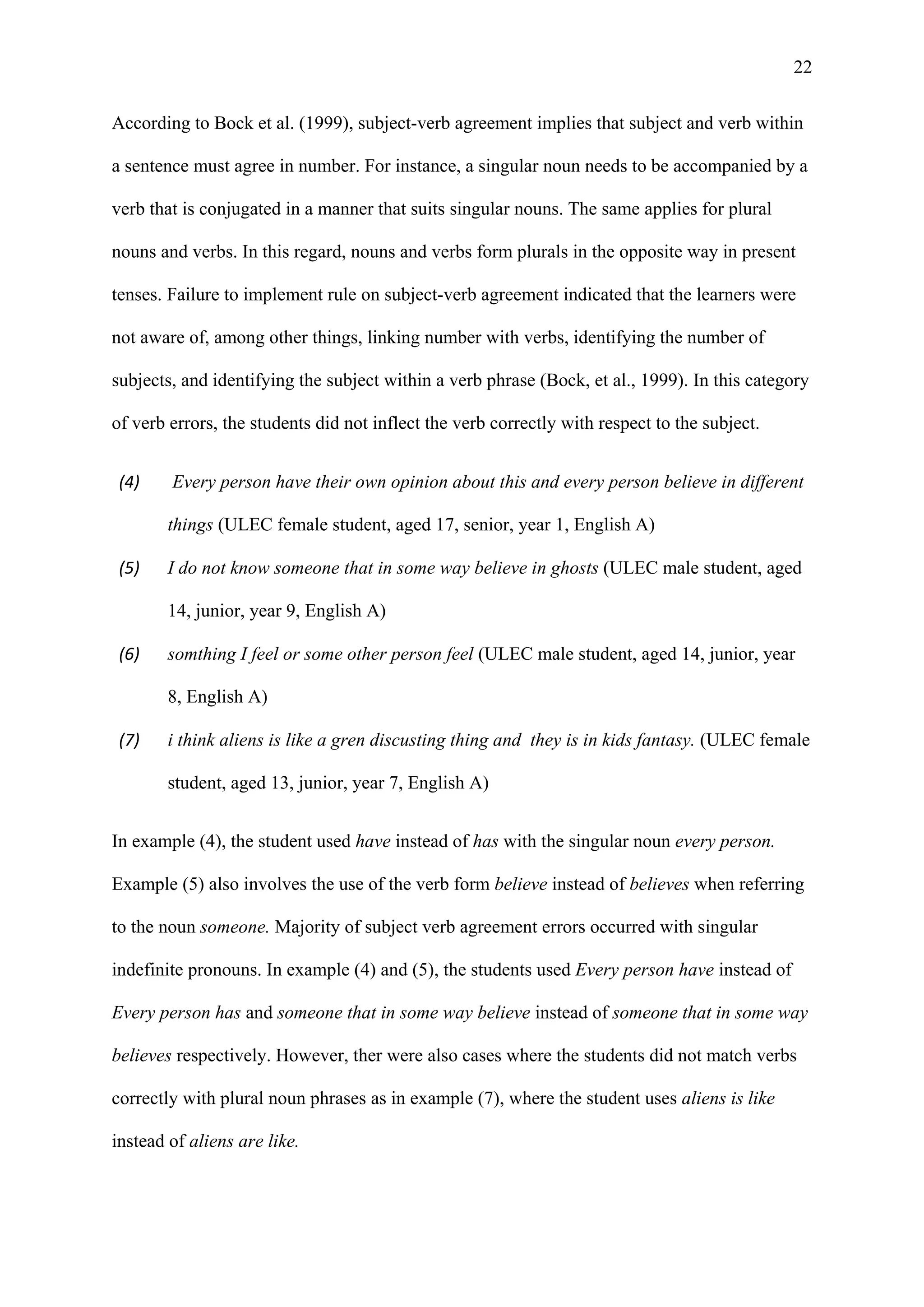 22
According to Bock et al. (1999), subject-verb agreement implies that subject and verb within
a sentence must agree in number. For instance, a singular noun needs to be accompanied by a
verb that is conjugated in a manner that suits singular nouns. The same applies for plural
nouns and verbs. In this regard, nouns and verbs form plurals in the opposite way in present
tenses. Failure to implement rule on subject-verb agreement indicated that the learners were
not aware of, among other things, linking number with verbs, identifying the number of
subjects, and identifying the subject within a verb phrase (Bock, et al., 1999). In this category
of verb errors, the students did not inflect the verb correctly with respect to the subject.
(4) Every person have their own opinion about this and every person believe in different
things (ULEC female student, aged 17, senior, year 1, English A)
(5) I do not know someone that in some way believe in ghosts (ULEC male student, aged
14, junior, year 9, English A)
(6) somthing I feel or some other person feel (ULEC male student, aged 14, junior, year
8, English A)
(7) i think aliens is like a gren discusting thing and they is in kids fantasy. (ULEC female
student, aged 13, junior, year 7, English A)
In example (4), the student used have instead of has with the singular noun every person.
Example (5) also involves the use of the verb form believe instead of believes when referring
to the noun someone. Majority of subject verb agreement errors occurred with singular
indefinite pronouns. In example (4) and (5), the students used Every person have instead of
Every person has and someone that in some way believe instead of someone that in some way
believes respectively. However, ther were also cases where the students did not match verbs
correctly with plural noun phrases as in example (7), where the student uses aliens is like
instead of aliens are like.
 