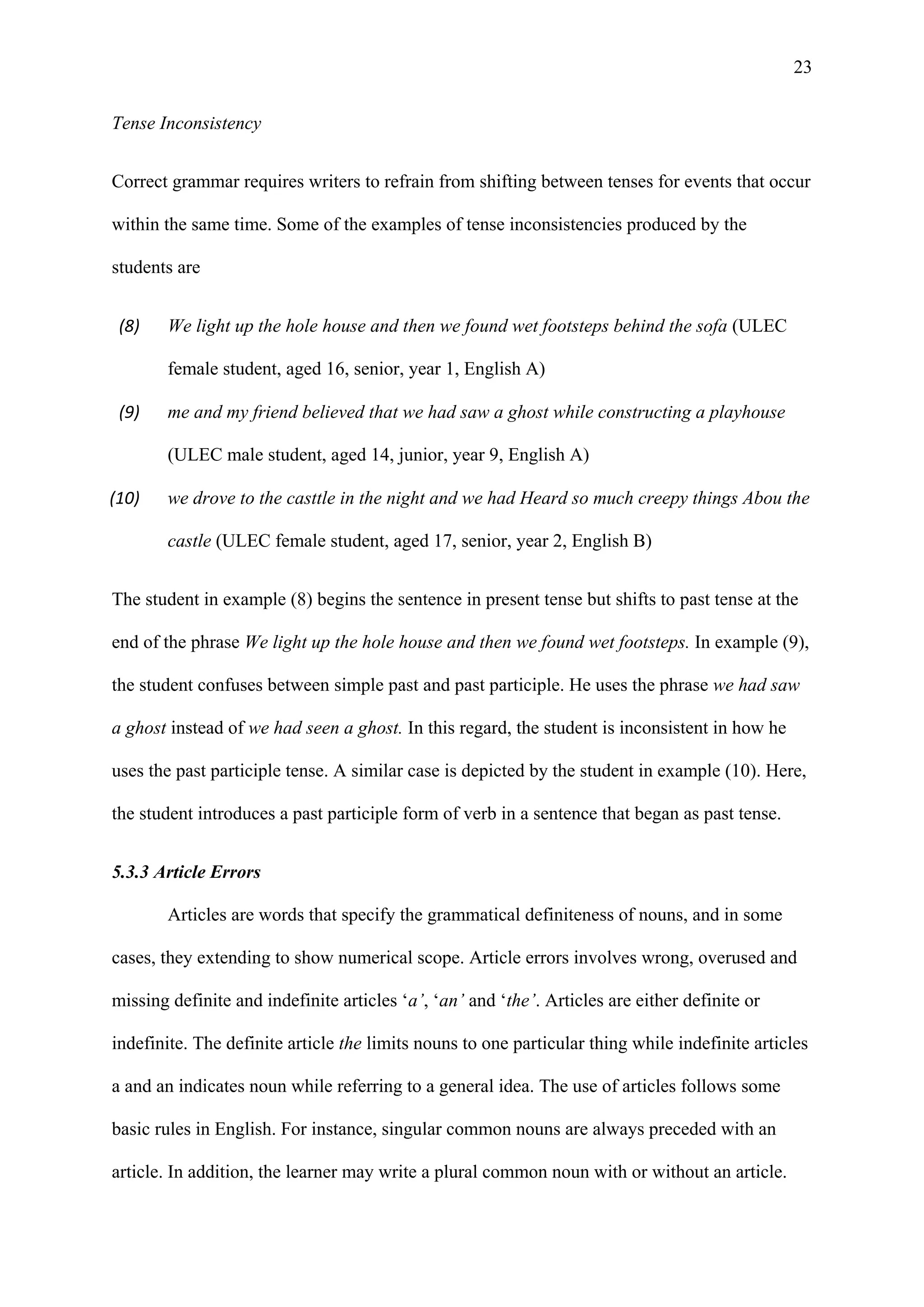 23
Tense Inconsistency
Correct grammar requires writers to refrain from shifting between tenses for events that occur
within the same time. Some of the examples of tense inconsistencies produced by the
students are
(8) We light up the hole house and then we found wet footsteps behind the sofa (ULEC
female student, aged 16, senior, year 1, English A)
(9) me and my friend believed that we had saw a ghost while constructing a playhouse
(ULEC male student, aged 14, junior, year 9, English A)
(10) we drove to the casttle in the night and we had Heard so much creepy things Abou the
castle (ULEC female student, aged 17, senior, year 2, English B)
The student in example (8) begins the sentence in present tense but shifts to past tense at the
end of the phrase We light up the hole house and then we found wet footsteps. In example (9),
the student confuses between simple past and past participle. He uses the phrase we had saw
a ghost instead of we had seen a ghost. In this regard, the student is inconsistent in how he
uses the past participle tense. A similar case is depicted by the student in example (10). Here,
the student introduces a past participle form of verb in a sentence that began as past tense.
5.3.3 Article Errors
Articles are words that specify the grammatical definiteness of nouns, and in some
cases, they extending to show numerical scope. Article errors involves wrong, overused and
missing definite and indefinite articles ‘a’, ‘an’ and ‘the’. Articles are either definite or
indefinite. The definite article the limits nouns to one particular thing while indefinite articles
a and an indicates noun while referring to a general idea. The use of articles follows some
basic rules in English. For instance, singular common nouns are always preceded with an
article. In addition, the learner may write a plural common noun with or without an article.
 