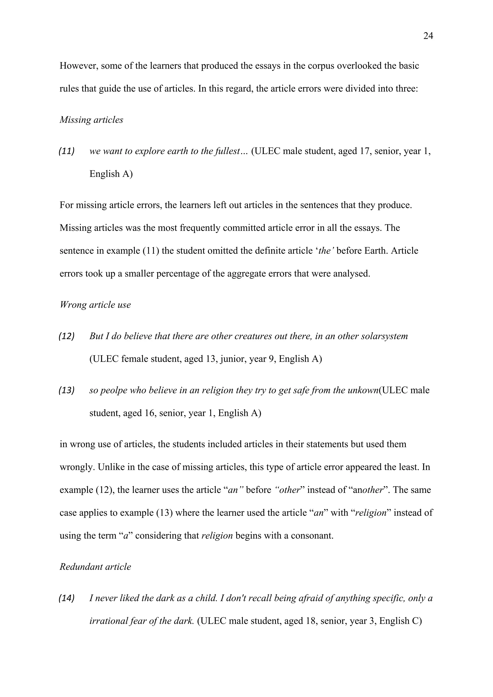 24
However, some of the learners that produced the essays in the corpus overlooked the basic
rules that guide the use of articles. In this regard, the article errors were divided into three:
Missing articles
(11) we want to explore earth to the fullest… (ULEC male student, aged 17, senior, year 1,
English A)
For missing article errors, the learners left out articles in the sentences that they produce.
Missing articles was the most frequently committed article error in all the essays. The
sentence in example (11) the student omitted the definite article ‘the’ before Earth. Article
errors took up a smaller percentage of the aggregate errors that were analysed.
Wrong article use
(12) But I do believe that there are other creatures out there, in an other solarsystem
(ULEC female student, aged 13, junior, year 9, English A)
(13) so peolpe who believe in an religion they try to get safe from the unkown(ULEC male
student, aged 16, senior, year 1, English A)
in wrong use of articles, the students included articles in their statements but used them
wrongly. Unlike in the case of missing articles, this type of article error appeared the least. In
example (12), the learner uses the article “an” before “other” instead of “another”. The same
case applies to example (13) where the learner used the article “an” with “religion” instead of
using the term “a” considering that religion begins with a consonant.
Redundant article
(14) I never liked the dark as a child. I don't recall being afraid of anything specific, only a
irrational fear of the dark. (ULEC male student, aged 18, senior, year 3, English C)
 