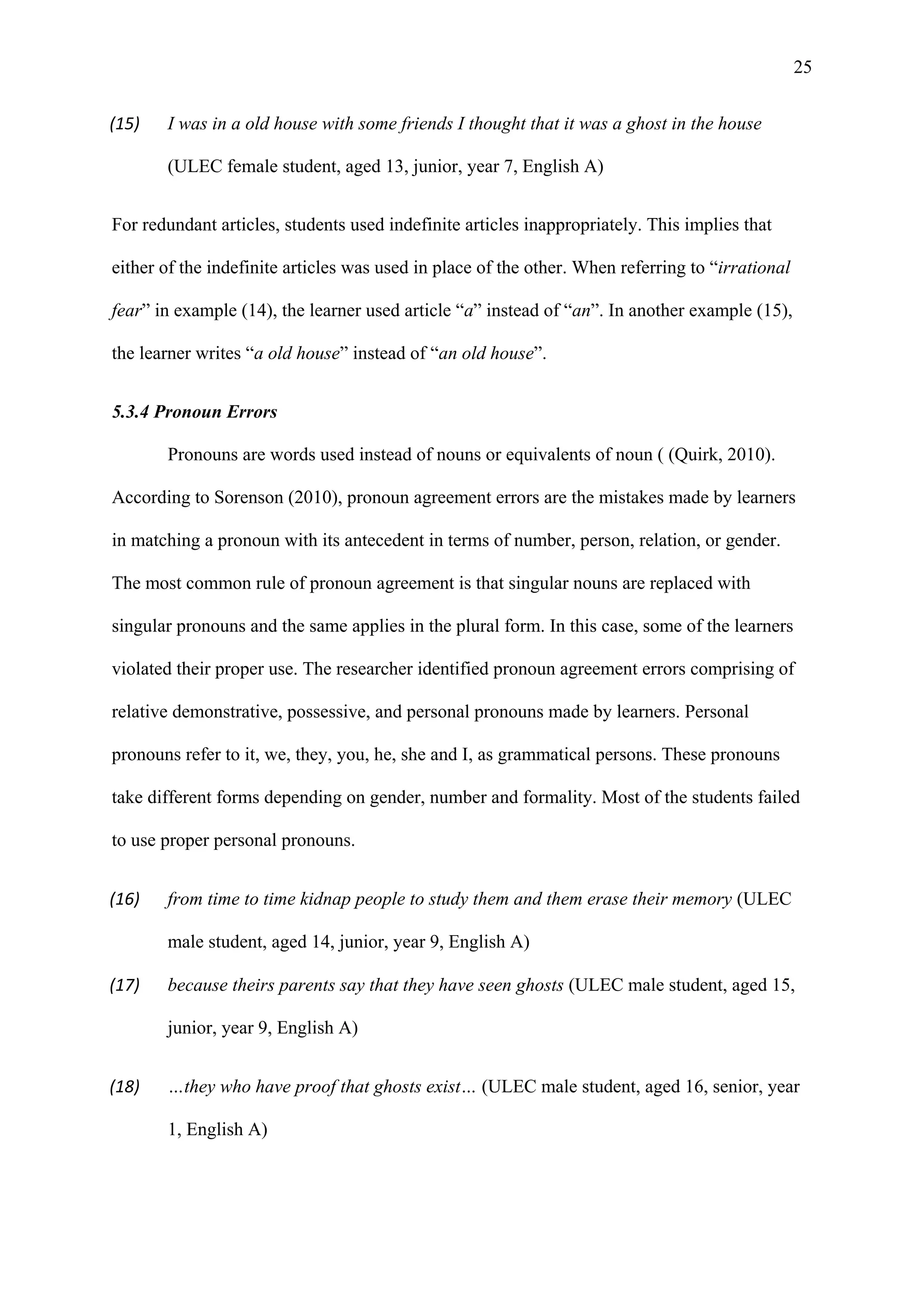 25
(15) I was in a old house with some friends I thought that it was a ghost in the house
(ULEC female student, aged 13, junior, year 7, English A)
For redundant articles, students used indefinite articles inappropriately. This implies that
either of the indefinite articles was used in place of the other. When referring to “irrational
fear” in example (14), the learner used article “a” instead of “an”. In another example (15),
the learner writes “a old house” instead of “an old house”.
5.3.4 Pronoun Errors
Pronouns are words used instead of nouns or equivalents of noun ( (Quirk, 2010).
According to Sorenson (2010), pronoun agreement errors are the mistakes made by learners
in matching a pronoun with its antecedent in terms of number, person, relation, or gender.
The most common rule of pronoun agreement is that singular nouns are replaced with
singular pronouns and the same applies in the plural form. In this case, some of the learners
violated their proper use. The researcher identified pronoun agreement errors comprising of
relative demonstrative, possessive, and personal pronouns made by learners. Personal
pronouns refer to it, we, they, you, he, she and I, as grammatical persons. These pronouns
take different forms depending on gender, number and formality. Most of the students failed
to use proper personal pronouns.
(16) from time to time kidnap people to study them and them erase their memory (ULEC
male student, aged 14, junior, year 9, English A)
(17) because theirs parents say that they have seen ghosts (ULEC male student, aged 15,
junior, year 9, English A)
(18) …they who have proof that ghosts exist… (ULEC male student, aged 16, senior, year
1, English A)
 