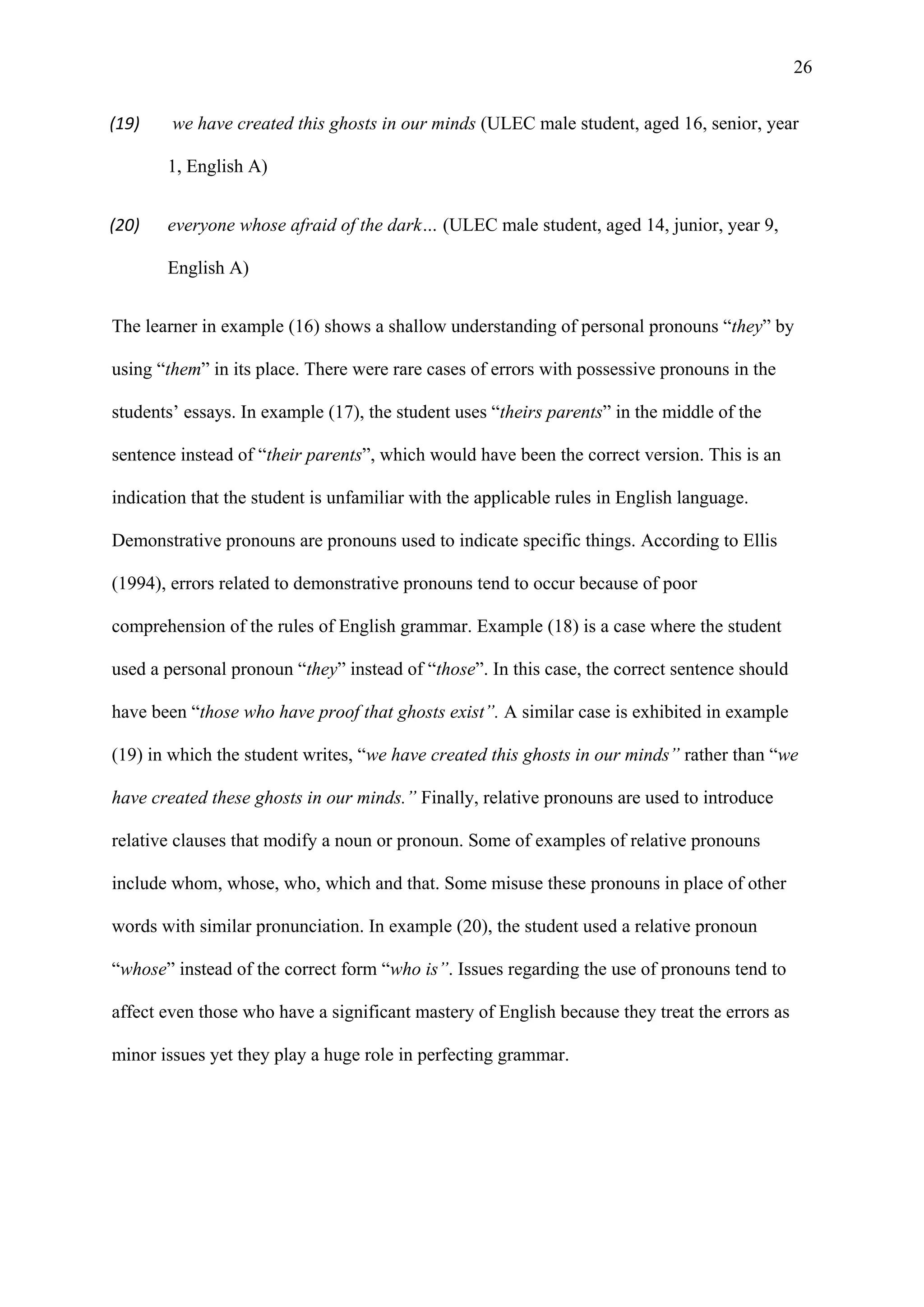26
(19) we have created this ghosts in our minds (ULEC male student, aged 16, senior, year
1, English A)
(20) everyone whose afraid of the dark… (ULEC male student, aged 14, junior, year 9,
English A)
The learner in example (16) shows a shallow understanding of personal pronouns “they” by
using “them” in its place. There were rare cases of errors with possessive pronouns in the
students’ essays. In example (17), the student uses “theirs parents” in the middle of the
sentence instead of “their parents”, which would have been the correct version. This is an
indication that the student is unfamiliar with the applicable rules in English language.
Demonstrative pronouns are pronouns used to indicate specific things. According to Ellis
(1994), errors related to demonstrative pronouns tend to occur because of poor
comprehension of the rules of English grammar. Example (18) is a case where the student
used a personal pronoun “they” instead of “those”. In this case, the correct sentence should
have been “those who have proof that ghosts exist”. A similar case is exhibited in example
(19) in which the student writes, “we have created this ghosts in our minds” rather than “we
have created these ghosts in our minds.” Finally, relative pronouns are used to introduce
relative clauses that modify a noun or pronoun. Some of examples of relative pronouns
include whom, whose, who, which and that. Some misuse these pronouns in place of other
words with similar pronunciation. In example (20), the student used a relative pronoun
“whose” instead of the correct form “who is”. Issues regarding the use of pronouns tend to
affect even those who have a significant mastery of English because they treat the errors as
minor issues yet they play a huge role in perfecting grammar.
 