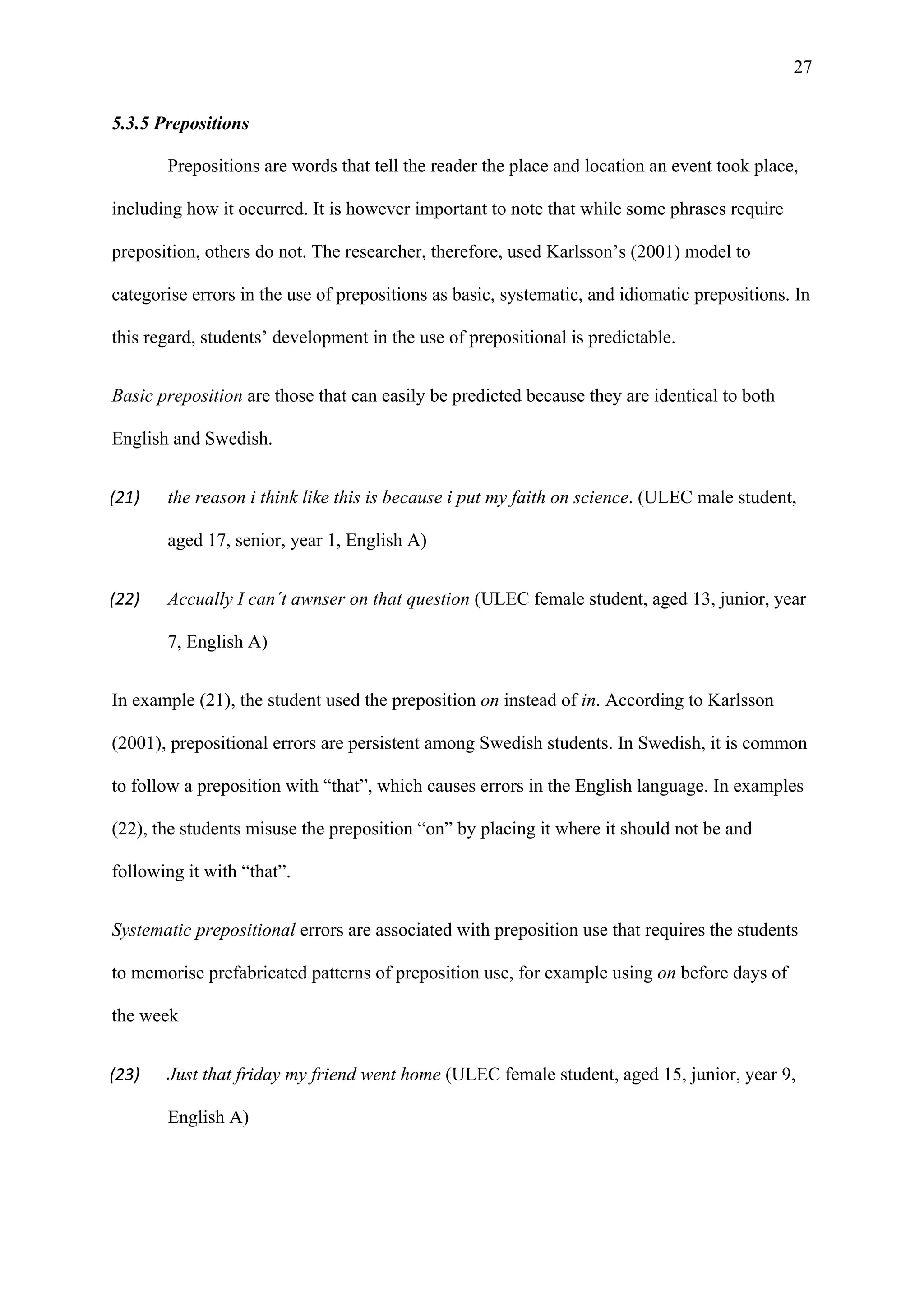 27
5.3.5 Prepositions
Prepositions are words that tell the reader the place and location an event took place,
including how it occurred. It is however important to note that while some phrases require
preposition, others do not. The researcher, therefore, used Karlsson’s (2001) model to
categorise errors in the use of prepositions as basic, systematic, and idiomatic prepositions. In
this regard, students’ development in the use of prepositional is predictable.
Basic preposition are those that can easily be predicted because they are identical to both
English and Swedish.
(21) the reason i think like this is because i put my faith on science. (ULEC male student,
aged 17, senior, year 1, English A)
(22) Accually I can´t awnser on that question (ULEC female student, aged 13, junior, year
7, English A)
In example (21), the student used the preposition on instead of in. According to Karlsson
(2001), prepositional errors are persistent among Swedish students. In Swedish, it is common
to follow a preposition with “that”, which causes errors in the English language. In examples
(22), the students misuse the preposition “on” by placing it where it should not be and
following it with “that”.
Systematic prepositional errors are associated with preposition use that requires the students
to memorise prefabricated patterns of preposition use, for example using on before days of
the week
(23) Just that friday my friend went home (ULEC female student, aged 15, junior, year 9,
English A)
 