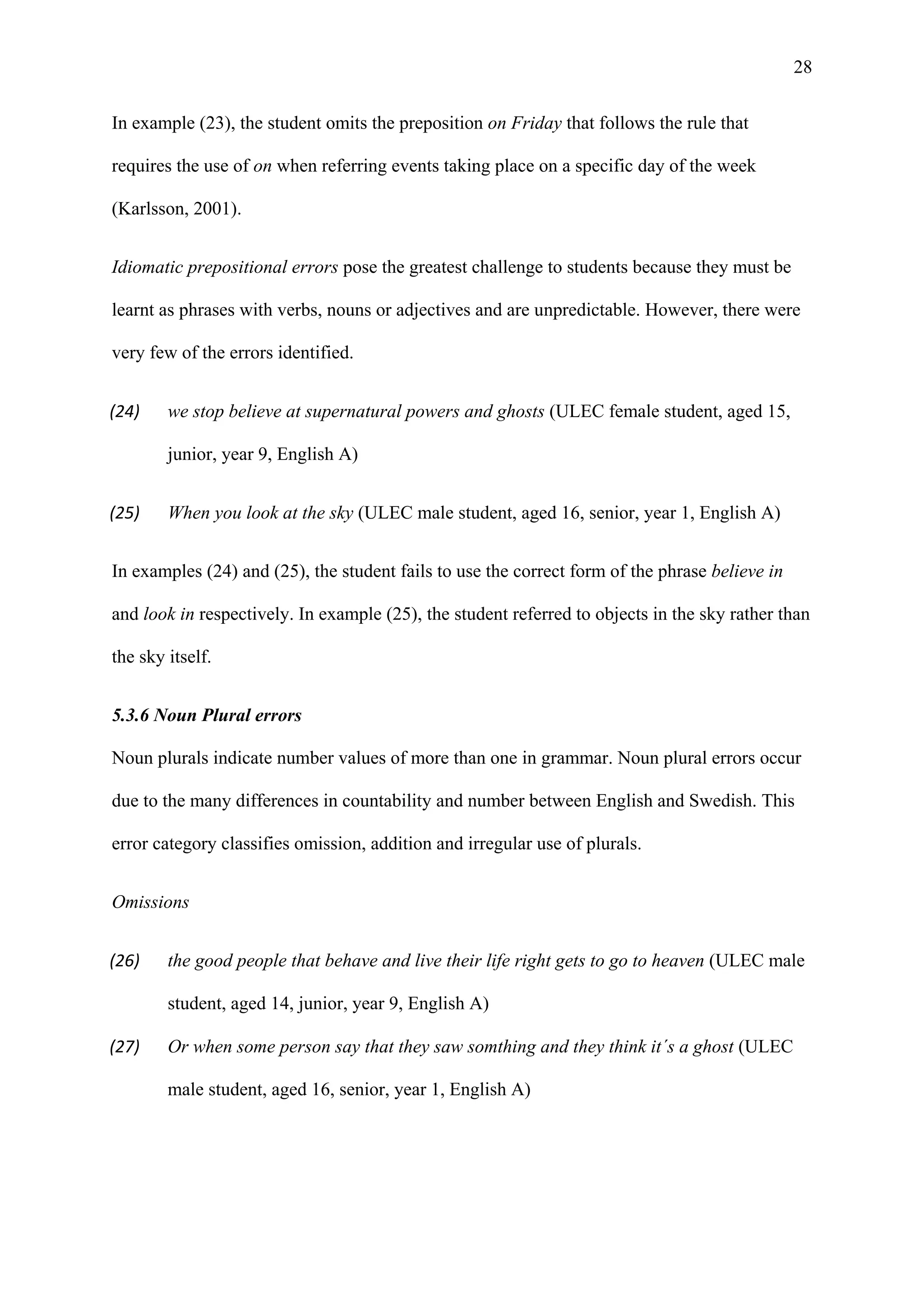 28
In example (23), the student omits the preposition on Friday that follows the rule that
requires the use of on when referring events taking place on a specific day of the week
(Karlsson, 2001).
Idiomatic prepositional errors pose the greatest challenge to students because they must be
learnt as phrases with verbs, nouns or adjectives and are unpredictable. However, there were
very few of the errors identified.
(24) we stop believe at supernatural powers and ghosts (ULEC female student, aged 15,
junior, year 9, English A)
(25) When you look at the sky (ULEC male student, aged 16, senior, year 1, English A)
In examples (24) and (25), the student fails to use the correct form of the phrase believe in
and look in respectively. In example (25), the student referred to objects in the sky rather than
the sky itself.
5.3.6 Noun Plural errors
Noun plurals indicate number values of more than one in grammar. Noun plural errors occur
due to the many differences in countability and number between English and Swedish. This
error category classifies omission, addition and irregular use of plurals.
Omissions
(26) the good people that behave and live their life right gets to go to heaven (ULEC male
student, aged 14, junior, year 9, English A)
(27) Or when some person say that they saw somthing and they think it´s a ghost (ULEC
male student, aged 16, senior, year 1, English A)
 
