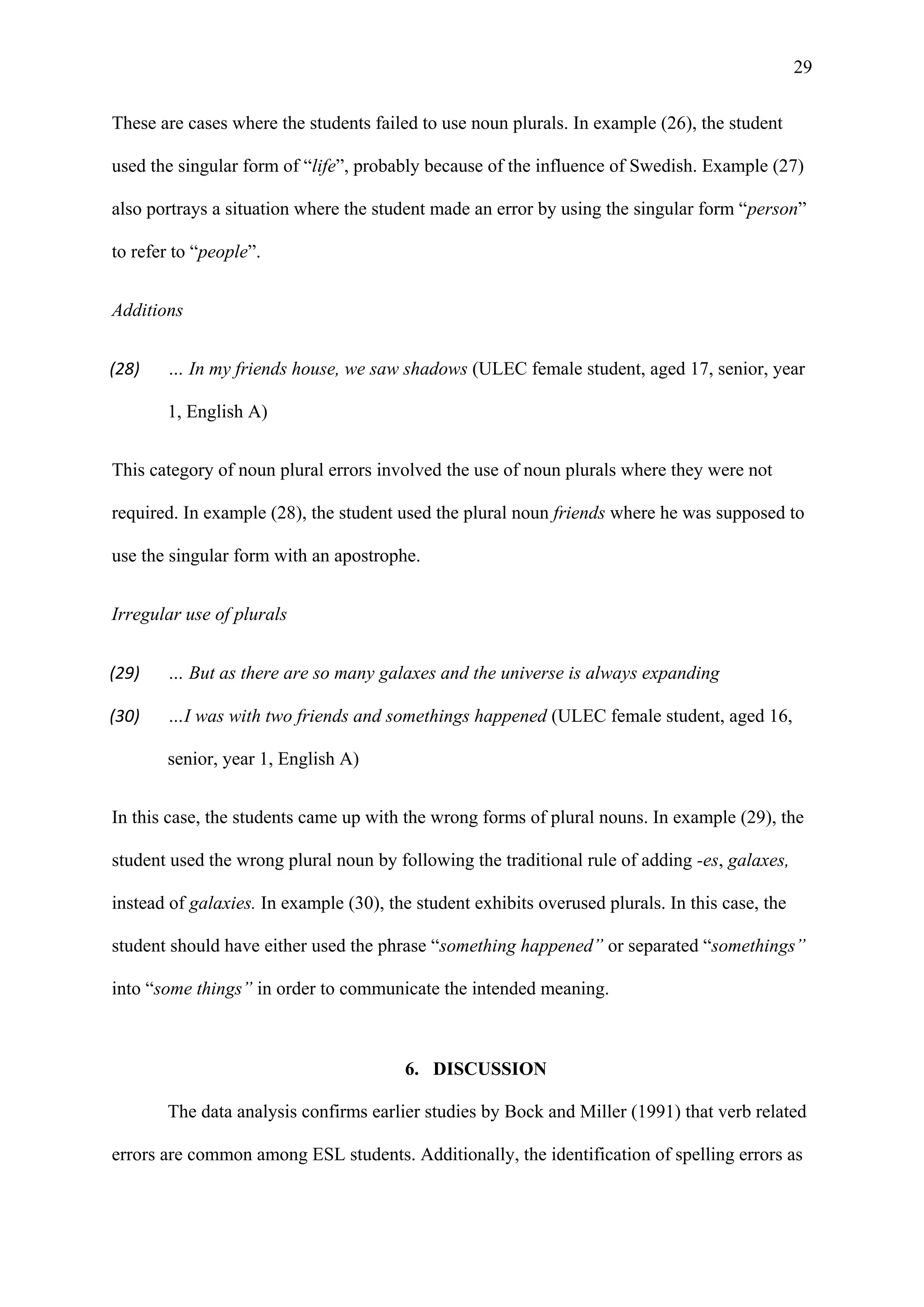 29
These are cases where the students failed to use noun plurals. In example (26), the student
used the singular form of “life”, probably because of the influence of Swedish. Example (27)
also portrays a situation where the student made an error by using the singular form “person”
to refer to “people”.
Additions
(28) … In my friends house, we saw shadows (ULEC female student, aged 17, senior, year
1, English A)
This category of noun plural errors involved the use of noun plurals where they were not
required. In example (28), the student used the plural noun friends where he was supposed to
use the singular form with an apostrophe.
Irregular use of plurals
(29) … But as there are so many galaxes and the universe is always expanding
(30) …I was with two friends and somethings happened (ULEC female student, aged 16,
senior, year 1, English A)
In this case, the students came up with the wrong forms of plural nouns. In example (29), the
student used the wrong plural noun by following the traditional rule of adding -es, galaxes,
instead of galaxies. In example (30), the student exhibits overused plurals. In this case, the
student should have either used the phrase “something happened” or separated “somethings”
into “some things” in order to communicate the intended meaning.
6. DISCUSSION
The data analysis confirms earlier studies by Bock and Miller (1991) that verb related
errors are common among ESL students. Additionally, the identification of spelling errors as
 