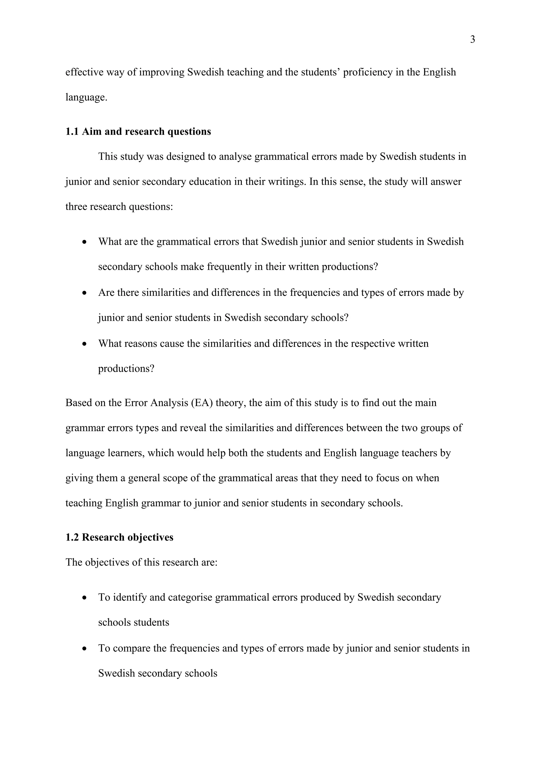 3
effective way of improving Swedish teaching and the students’ proficiency in the English
language.
1.1 Aim and research questions
This study was designed to analyse grammatical errors made by Swedish students in
junior and senior secondary education in their writings. In this sense, the study will answer
three research questions:
 What are the grammatical errors that Swedish junior and senior students in Swedish
secondary schools make frequently in their written productions?
 Are there similarities and differences in the frequencies and types of errors made by
junior and senior students in Swedish secondary schools?
 What reasons cause the similarities and differences in the respective written
productions?
Based on the Error Analysis (EA) theory, the aim of this study is to find out the main
grammar errors types and reveal the similarities and differences between the two groups of
language learners, which would help both the students and English language teachers by
giving them a general scope of the grammatical areas that they need to focus on when
teaching English grammar to junior and senior students in secondary schools.
1.2 Research objectives
The objectives of this research are:
 To identify and categorise grammatical errors produced by Swedish secondary
schools students
 To compare the frequencies and types of errors made by junior and senior students in
Swedish secondary schools
 