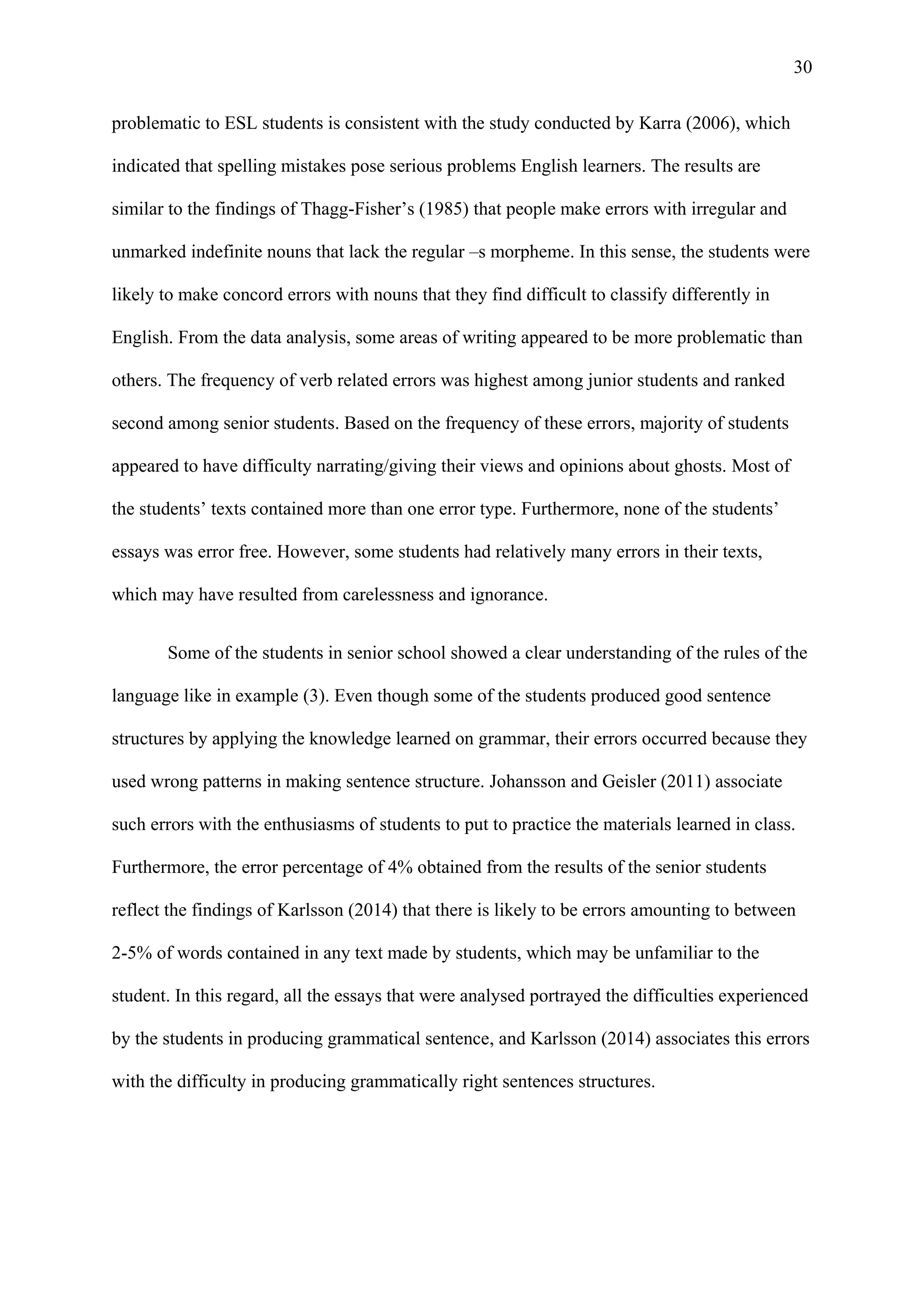 30
problematic to ESL students is consistent with the study conducted by Karra (2006), which
indicated that spelling mistakes pose serious problems English learners. The results are
similar to the findings of Thagg-Fisher’s (1985) that people make errors with irregular and
unmarked indefinite nouns that lack the regular –s morpheme. In this sense, the students were
likely to make concord errors with nouns that they find difficult to classify differently in
English. From the data analysis, some areas of writing appeared to be more problematic than
others. The frequency of verb related errors was highest among junior students and ranked
second among senior students. Based on the frequency of these errors, majority of students
appeared to have difficulty narrating/giving their views and opinions about ghosts. Most of
the students’ texts contained more than one error type. Furthermore, none of the students’
essays was error free. However, some students had relatively many errors in their texts,
which may have resulted from carelessness and ignorance.
Some of the students in senior school showed a clear understanding of the rules of the
language like in example (3). Even though some of the students produced good sentence
structures by applying the knowledge learned on grammar, their errors occurred because they
used wrong patterns in making sentence structure. Johansson and Geisler (2011) associate
such errors with the enthusiasms of students to put to practice the materials learned in class.
Furthermore, the error percentage of 4% obtained from the results of the senior students
reflect the findings of Karlsson (2014) that there is likely to be errors amounting to between
2-5% of words contained in any text made by students, which may be unfamiliar to the
student. In this regard, all the essays that were analysed portrayed the difficulties experienced
by the students in producing grammatical sentence, and Karlsson (2014) associates this errors
with the difficulty in producing grammatically right sentences structures.
 