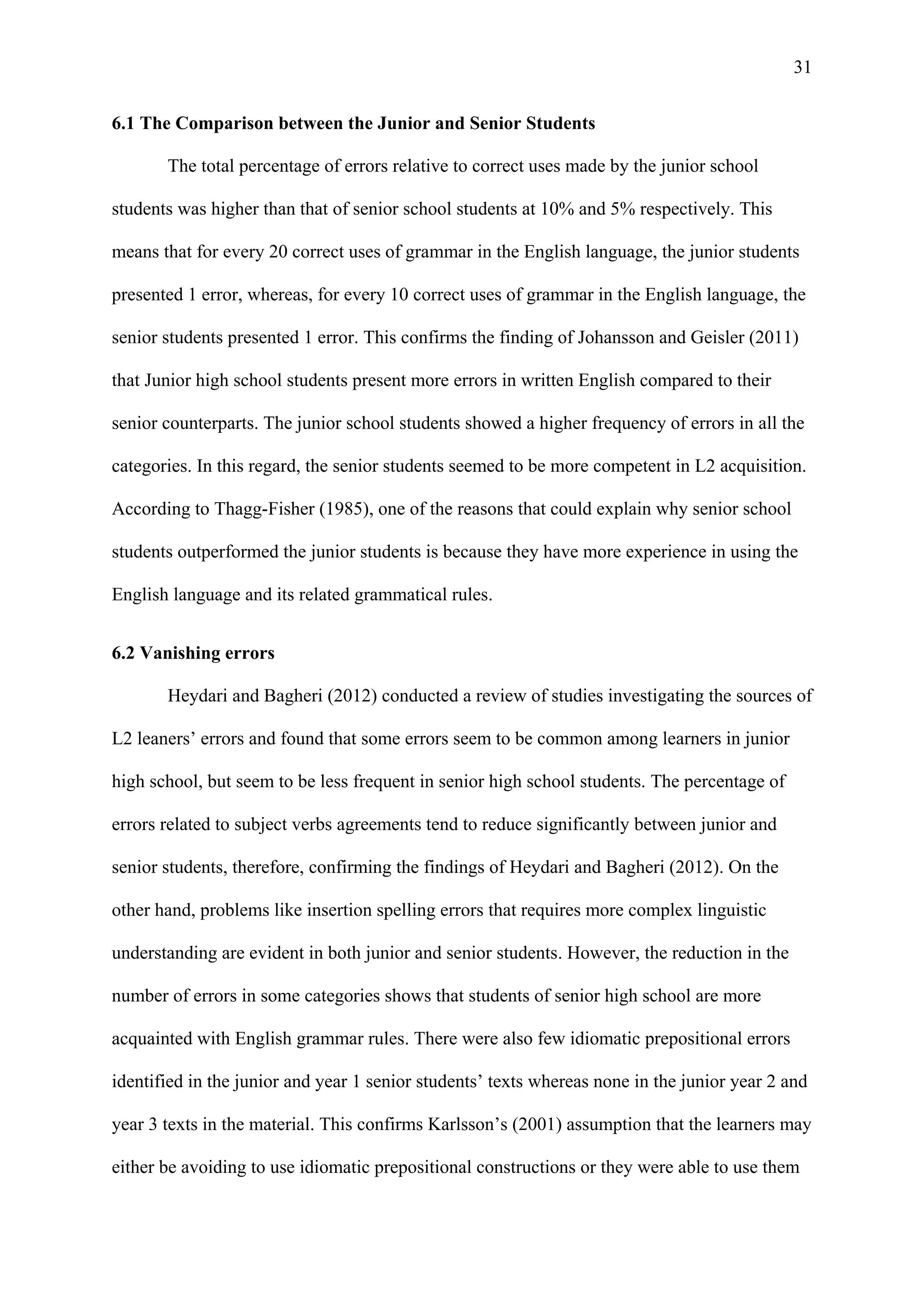 31
6.1 The Comparison between the Junior and Senior Students
The total percentage of errors relative to correct uses made by the junior school
students was higher than that of senior school students at 10% and 5% respectively. This
means that for every 20 correct uses of grammar in the English language, the junior students
presented 1 error, whereas, for every 10 correct uses of grammar in the English language, the
senior students presented 1 error. This confirms the finding of Johansson and Geisler (2011)
that Junior high school students present more errors in written English compared to their
senior counterparts. The junior school students showed a higher frequency of errors in all the
categories. In this regard, the senior students seemed to be more competent in L2 acquisition.
According to Thagg-Fisher (1985), one of the reasons that could explain why senior school
students outperformed the junior students is because they have more experience in using the
English language and its related grammatical rules.
6.2 Vanishing errors
Heydari and Bagheri (2012) conducted a review of studies investigating the sources of
L2 leaners’ errors and found that some errors seem to be common among learners in junior
high school, but seem to be less frequent in senior high school students. The percentage of
errors related to subject verbs agreements tend to reduce significantly between junior and
senior students, therefore, confirming the findings of Heydari and Bagheri (2012). On the
other hand, problems like insertion spelling errors that requires more complex linguistic
understanding are evident in both junior and senior students. However, the reduction in the
number of errors in some categories shows that students of senior high school are more
acquainted with English grammar rules. There were also few idiomatic prepositional errors
identified in the junior and year 1 senior students’ texts whereas none in the junior year 2 and
year 3 texts in the material. This confirms Karlsson’s (2001) assumption that the learners may
either be avoiding to use idiomatic prepositional constructions or they were able to use them
 
