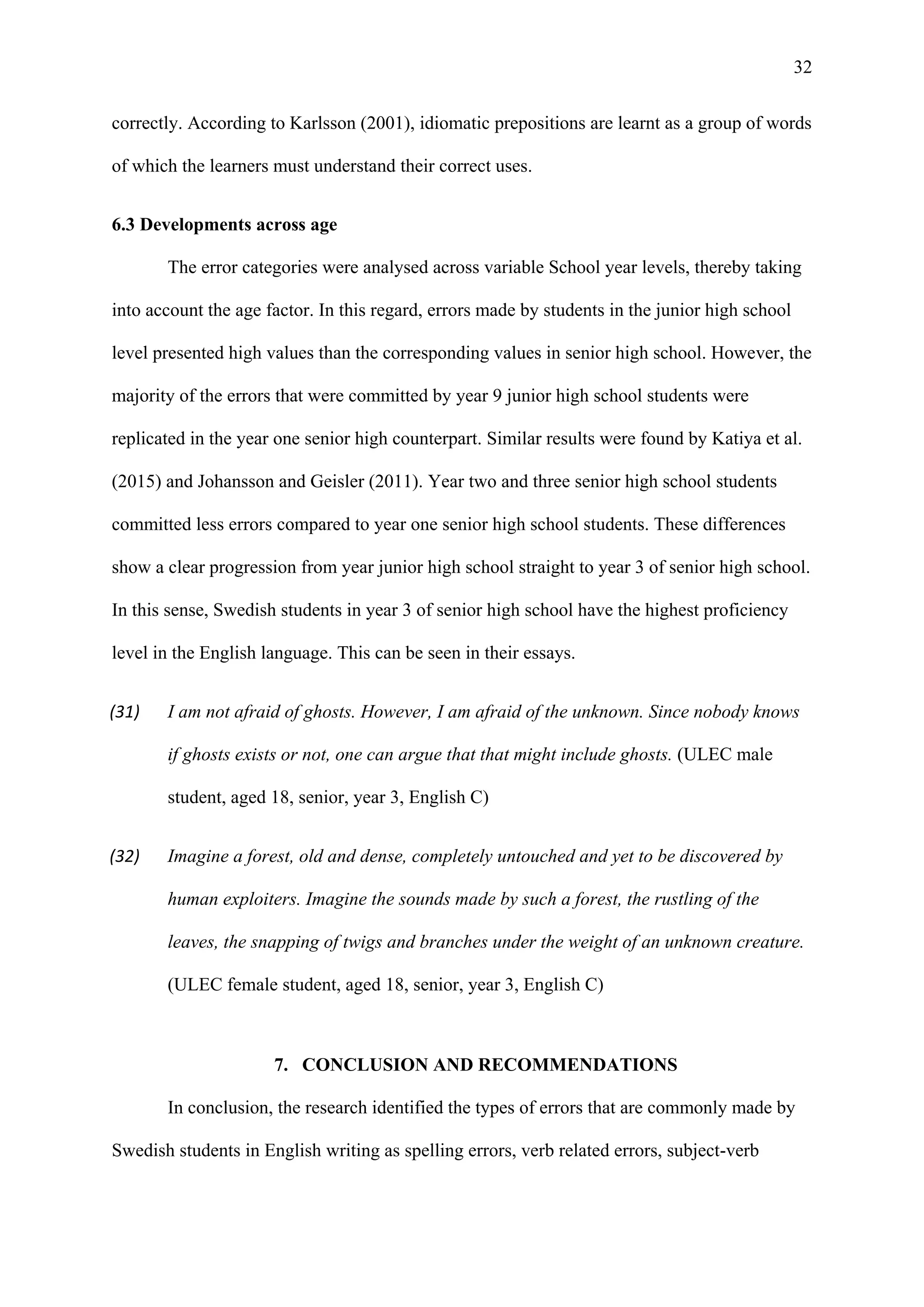 32
correctly. According to Karlsson (2001), idiomatic prepositions are learnt as a group of words
of which the learners must understand their correct uses.
6.3 Developments across age
The error categories were analysed across variable School year levels, thereby taking
into account the age factor. In this regard, errors made by students in the junior high school
level presented high values than the corresponding values in senior high school. However, the
majority of the errors that were committed by year 9 junior high school students were
replicated in the year one senior high counterpart. Similar results were found by Katiya et al.
(2015) and Johansson and Geisler (2011). Year two and three senior high school students
committed less errors compared to year one senior high school students. These differences
show a clear progression from year junior high school straight to year 3 of senior high school.
In this sense, Swedish students in year 3 of senior high school have the highest proficiency
level in the English language. This can be seen in their essays.
(31) I am not afraid of ghosts. However, I am afraid of the unknown. Since nobody knows
if ghosts exists or not, one can argue that that might include ghosts. (ULEC male
student, aged 18, senior, year 3, English C)
(32) Imagine a forest, old and dense, completely untouched and yet to be discovered by
human exploiters. Imagine the sounds made by such a forest, the rustling of the
leaves, the snapping of twigs and branches under the weight of an unknown creature.
(ULEC female student, aged 18, senior, year 3, English C)
7. CONCLUSION AND RECOMMENDATIONS
In conclusion, the research identified the types of errors that are commonly made by
Swedish students in English writing as spelling errors, verb related errors, subject-verb
 