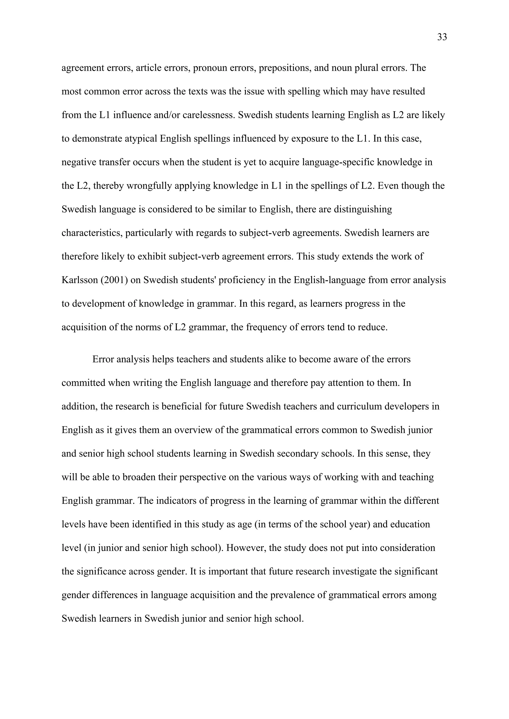 33
agreement errors, article errors, pronoun errors, prepositions, and noun plural errors. The
most common error across the texts was the issue with spelling which may have resulted
from the L1 influence and/or carelessness. Swedish students learning English as L2 are likely
to demonstrate atypical English spellings influenced by exposure to the L1. In this case,
negative transfer occurs when the student is yet to acquire language-specific knowledge in
the L2, thereby wrongfully applying knowledge in L1 in the spellings of L2. Even though the
Swedish language is considered to be similar to English, there are distinguishing
characteristics, particularly with regards to subject-verb agreements. Swedish learners are
therefore likely to exhibit subject-verb agreement errors. This study extends the work of
Karlsson (2001) on Swedish students' proficiency in the English-language from error analysis
to development of knowledge in grammar. In this regard, as learners progress in the
acquisition of the norms of L2 grammar, the frequency of errors tend to reduce.
Error analysis helps teachers and students alike to become aware of the errors
committed when writing the English language and therefore pay attention to them. In
addition, the research is beneficial for future Swedish teachers and curriculum developers in
English as it gives them an overview of the grammatical errors common to Swedish junior
and senior high school students learning in Swedish secondary schools. In this sense, they
will be able to broaden their perspective on the various ways of working with and teaching
English grammar. The indicators of progress in the learning of grammar within the different
levels have been identified in this study as age (in terms of the school year) and education
level (in junior and senior high school). However, the study does not put into consideration
the significance across gender. It is important that future research investigate the significant
gender differences in language acquisition and the prevalence of grammatical errors among
Swedish learners in Swedish junior and senior high school.
 