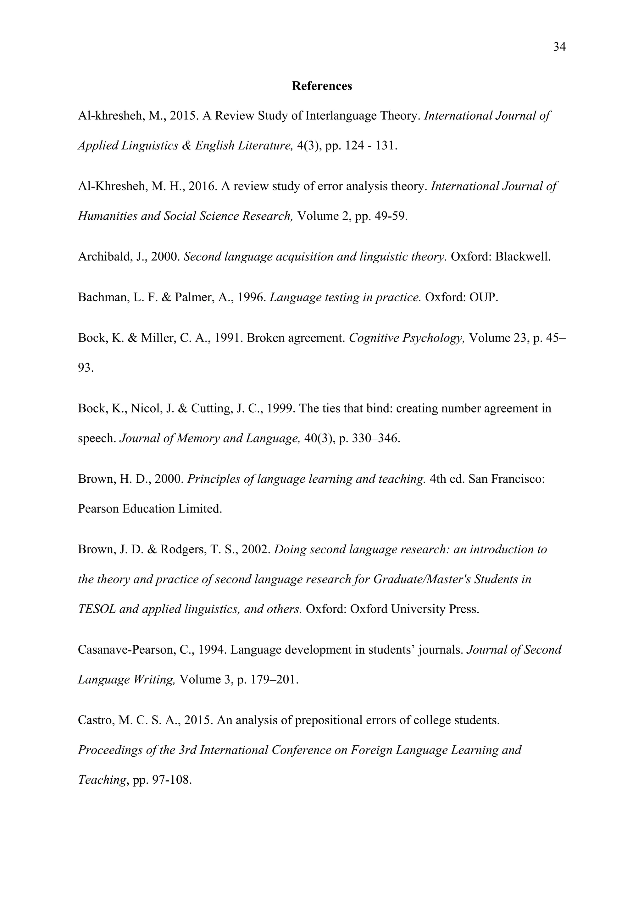 34
References
Al-khresheh, M., 2015. A Review Study of Interlanguage Theory. International Journal of
Applied Linguistics & English Literature, 4(3), pp. 124 - 131.
Al-Khresheh, M. H., 2016. A review study of error analysis theory. International Journal of
Humanities and Social Science Research, Volume 2, pp. 49-59.
Archibald, J., 2000. Second language acquisition and linguistic theory. Oxford: Blackwell.
Bachman, L. F. & Palmer, A., 1996. Language testing in practice. Oxford: OUP.
Bock, K. & Miller, C. A., 1991. Broken agreement. Cognitive Psychology, Volume 23, p. 45–
93.
Bock, K., Nicol, J. & Cutting, J. C., 1999. The ties that bind: creating number agreement in
speech. Journal of Memory and Language, 40(3), p. 330–346.
Brown, H. D., 2000. Principles of language learning and teaching. 4th ed. San Francisco:
Pearson Education Limited.
Brown, J. D. & Rodgers, T. S., 2002. Doing second language research: an introduction to
the theory and practice of second language research for Graduate/Master's Students in
TESOL and applied linguistics, and others. Oxford: Oxford University Press.
Casanave-Pearson, C., 1994. Language development in students’ journals. Journal of Second
Language Writing, Volume 3, p. 179–201.
Castro, M. C. S. A., 2015. An analysis of prepositional errors of college students.
Proceedings of the 3rd International Conference on Foreign Language Learning and
Teaching, pp. 97-108.
 