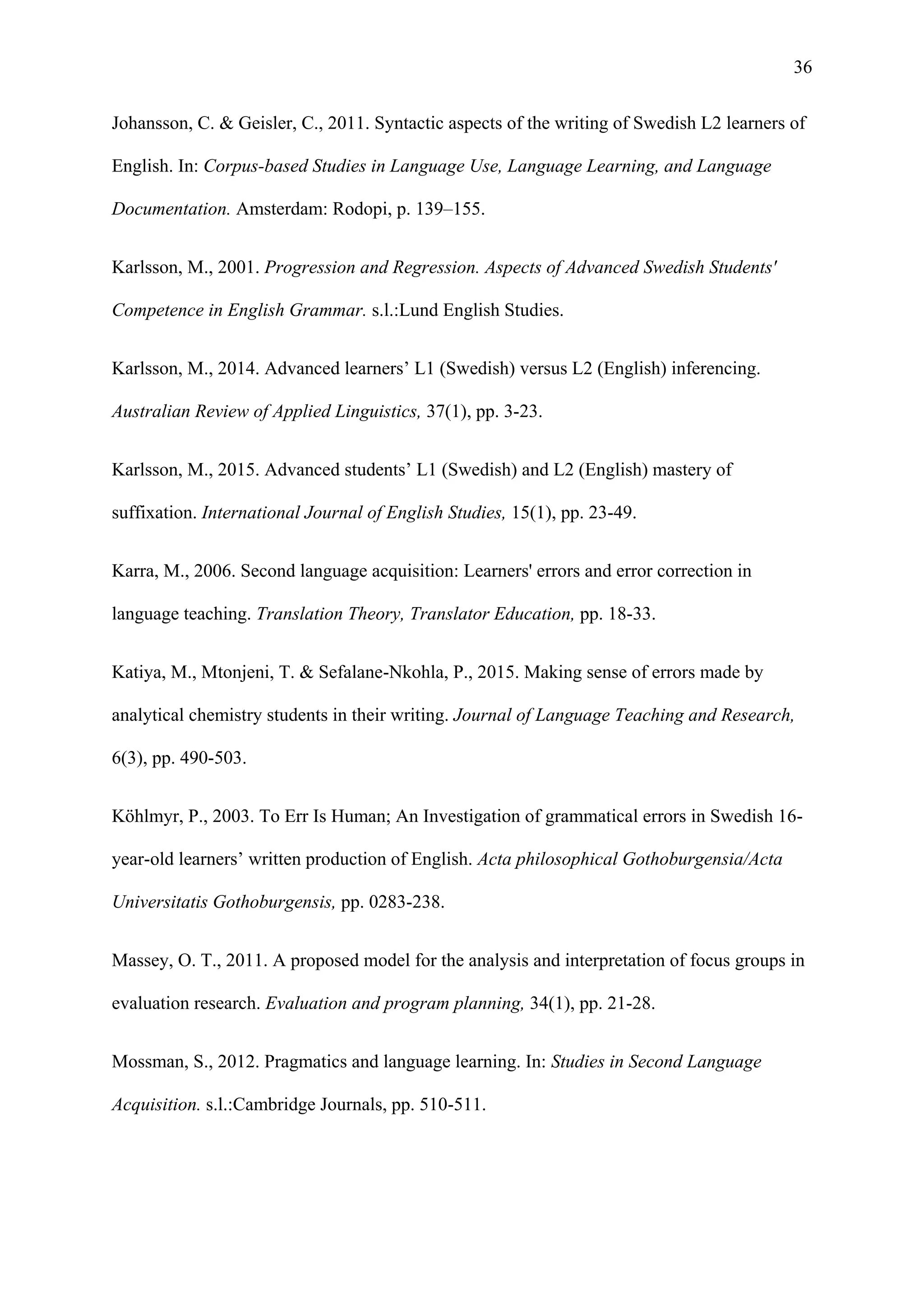 36
Johansson, C. & Geisler, C., 2011. Syntactic aspects of the writing of Swedish L2 learners of
English. In: Corpus-based Studies in Language Use, Language Learning, and Language
Documentation. Amsterdam: Rodopi, p. 139–155.
Karlsson, M., 2001. Progression and Regression. Aspects of Advanced Swedish Students'
Competence in English Grammar. s.l.:Lund English Studies.
Karlsson, M., 2014. Advanced learners’ L1 (Swedish) versus L2 (English) inferencing.
Australian Review of Applied Linguistics, 37(1), pp. 3-23.
Karlsson, M., 2015. Advanced students’ L1 (Swedish) and L2 (English) mastery of
suffixation. International Journal of English Studies, 15(1), pp. 23-49.
Karra, M., 2006. Second language acquisition: Learners' errors and error correction in
language teaching. Translation Theory, Translator Education, pp. 18-33.
Katiya, M., Mtonjeni, T. & Sefalane-Nkohla, P., 2015. Making sense of errors made by
analytical chemistry students in their writing. Journal of Language Teaching and Research,
6(3), pp. 490-503.
Köhlmyr, P., 2003. To Err Is Human; An Investigation of grammatical errors in Swedish 16-
year-old learners’ written production of English. Acta philosophical Gothoburgensia/Acta
Universitatis Gothoburgensis, pp. 0283-238.
Massey, O. T., 2011. A proposed model for the analysis and interpretation of focus groups in
evaluation research. Evaluation and program planning, 34(1), pp. 21-28.
Mossman, S., 2012. Pragmatics and language learning. In: Studies in Second Language
Acquisition. s.l.:Cambridge Journals, pp. 510-511.
 