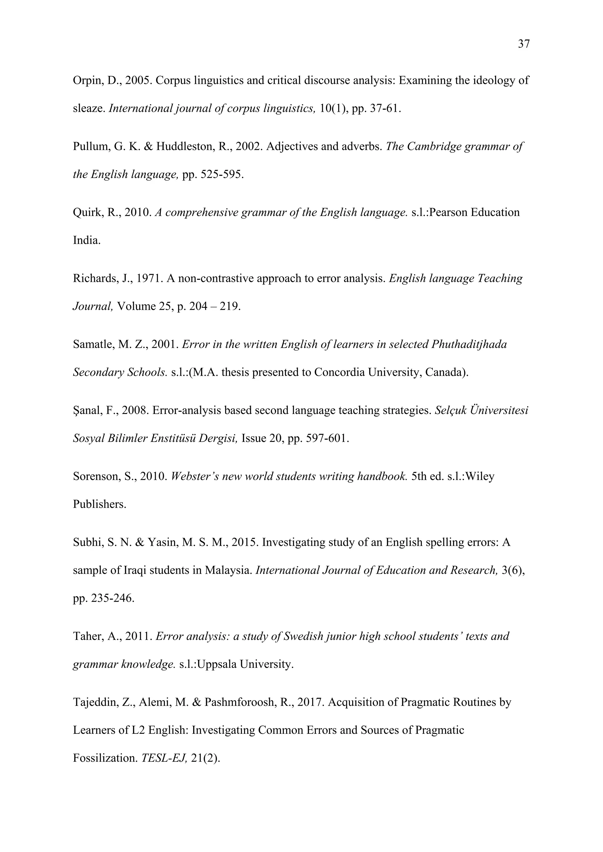 37
Orpin, D., 2005. Corpus linguistics and critical discourse analysis: Examining the ideology of
sleaze. International journal of corpus linguistics, 10(1), pp. 37-61.
Pullum, G. K. & Huddleston, R., 2002. Adjectives and adverbs. The Cambridge grammar of
the English language, pp. 525-595.
Quirk, R., 2010. A comprehensive grammar of the English language. s.l.:Pearson Education
India.
Richards, J., 1971. A non-contrastive approach to error analysis. English language Teaching
Journal, Volume 25, p. 204 – 219.
Samatle, M. Z., 2001. Error in the written English of learners in selected Phuthaditjhada
Secondary Schools. s.l.:(M.A. thesis presented to Concordia University, Canada).
Şanal, F., 2008. Error-analysis based second language teaching strategies. Selçuk Üniversitesi
Sosyal Bilimler Enstitüsü Dergisi, Issue 20, pp. 597-601.
Sorenson, S., 2010. Webster’s new world students writing handbook. 5th ed. s.l.:Wiley
Publishers.
Subhi, S. N. & Yasin, M. S. M., 2015. Investigating study of an English spelling errors: A
sample of Iraqi students in Malaysia. International Journal of Education and Research, 3(6),
pp. 235-246.
Taher, A., 2011. Error analysis: a study of Swedish junior high school students’ texts and
grammar knowledge. s.l.:Uppsala University.
Tajeddin, Z., Alemi, M. & Pashmforoosh, R., 2017. Acquisition of Pragmatic Routines by
Learners of L2 English: Investigating Common Errors and Sources of Pragmatic
Fossilization. TESL-EJ, 21(2).
 