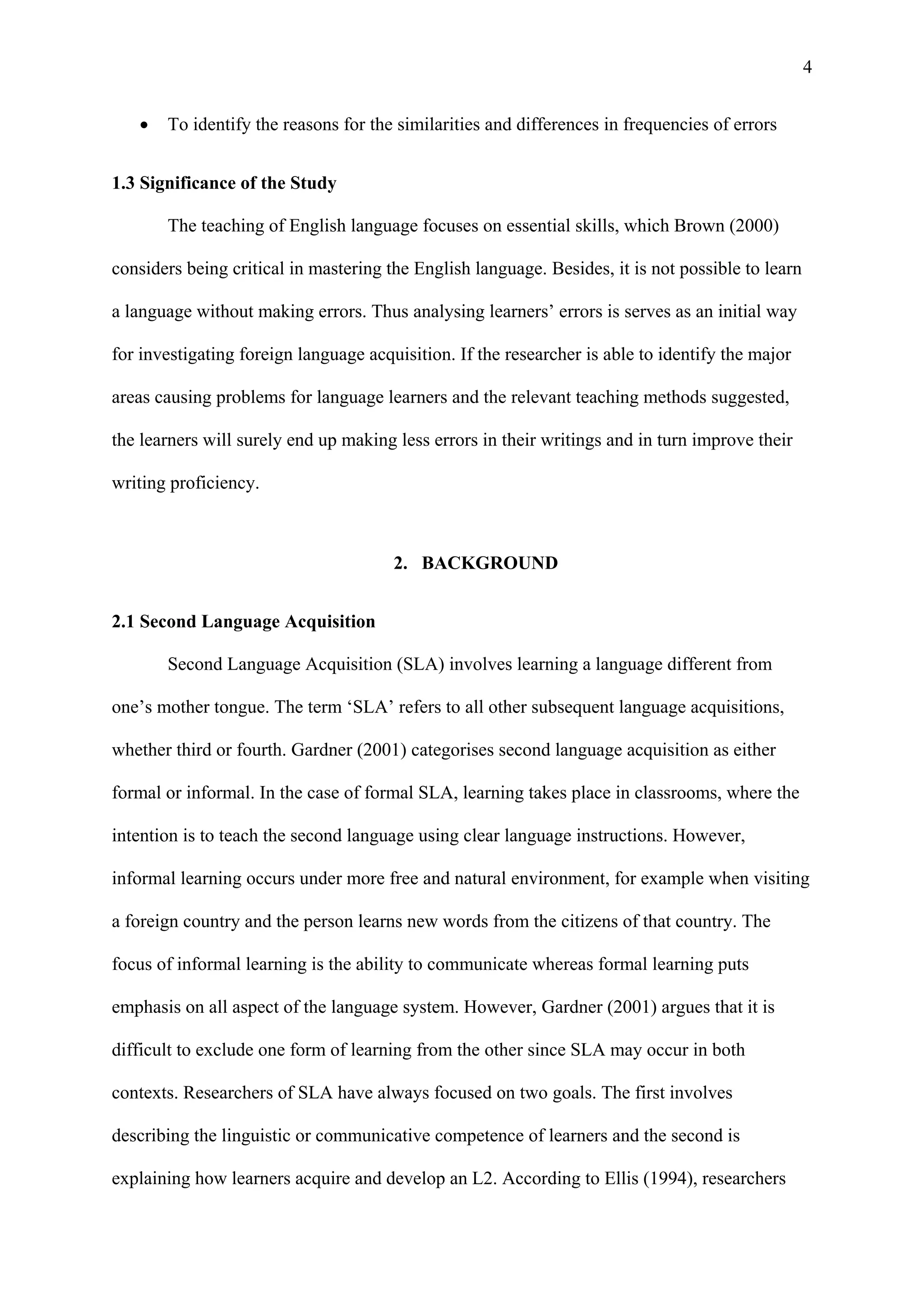 4
 To identify the reasons for the similarities and differences in frequencies of errors
1.3 Significance of the Study
The teaching of English language focuses on essential skills, which Brown (2000)
considers being critical in mastering the English language. Besides, it is not possible to learn
a language without making errors. Thus analysing learners’ errors is serves as an initial way
for investigating foreign language acquisition. If the researcher is able to identify the major
areas causing problems for language learners and the relevant teaching methods suggested,
the learners will surely end up making less errors in their writings and in turn improve their
writing proficiency.
2. BACKGROUND
2.1 Second Language Acquisition
Second Language Acquisition (SLA) involves learning a language different from
one’s mother tongue. The term ‘SLA’ refers to all other subsequent language acquisitions,
whether third or fourth. Gardner (2001) categorises second language acquisition as either
formal or informal. In the case of formal SLA, learning takes place in classrooms, where the
intention is to teach the second language using clear language instructions. However,
informal learning occurs under more free and natural environment, for example when visiting
a foreign country and the person learns new words from the citizens of that country. The
focus of informal learning is the ability to communicate whereas formal learning puts
emphasis on all aspect of the language system. However, Gardner (2001) argues that it is
difficult to exclude one form of learning from the other since SLA may occur in both
contexts. Researchers of SLA have always focused on two goals. The first involves
describing the linguistic or communicative competence of learners and the second is
explaining how learners acquire and develop an L2. According to Ellis (1994), researchers
 
