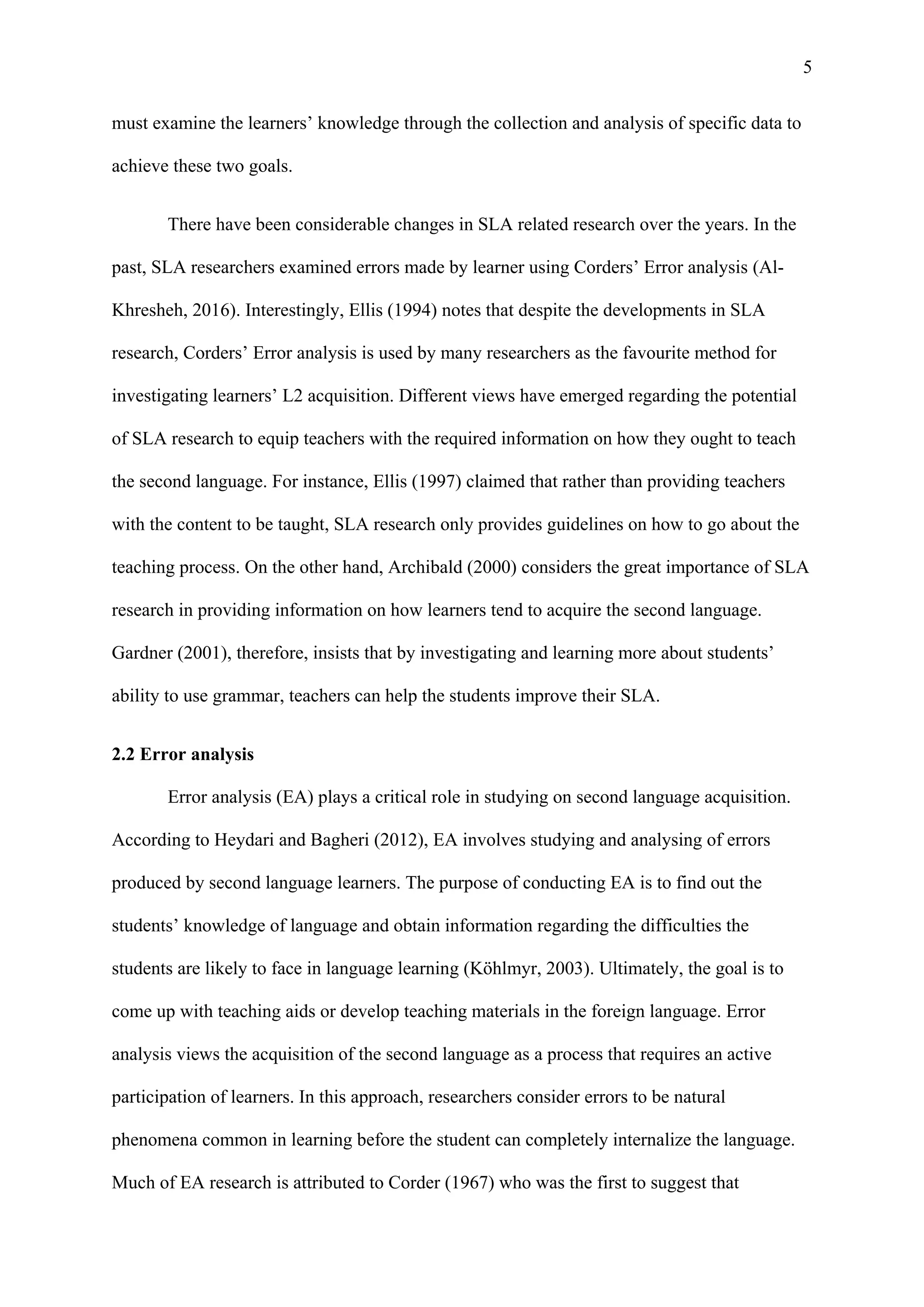 5
must examine the learners’ knowledge through the collection and analysis of specific data to
achieve these two goals.
There have been considerable changes in SLA related research over the years. In the
past, SLA researchers examined errors made by learner using Corders’ Error analysis (Al-
Khresheh, 2016). Interestingly, Ellis (1994) notes that despite the developments in SLA
research, Corders’ Error analysis is used by many researchers as the favourite method for
investigating learners’ L2 acquisition. Different views have emerged regarding the potential
of SLA research to equip teachers with the required information on how they ought to teach
the second language. For instance, Ellis (1997) claimed that rather than providing teachers
with the content to be taught, SLA research only provides guidelines on how to go about the
teaching process. On the other hand, Archibald (2000) considers the great importance of SLA
research in providing information on how learners tend to acquire the second language.
Gardner (2001), therefore, insists that by investigating and learning more about students’
ability to use grammar, teachers can help the students improve their SLA.
2.2 Error analysis
Error analysis (EA) plays a critical role in studying on second language acquisition.
According to Heydari and Bagheri (2012), EA involves studying and analysing of errors
produced by second language learners. The purpose of conducting EA is to find out the
students’ knowledge of language and obtain information regarding the difficulties the
students are likely to face in language learning (Köhlmyr, 2003). Ultimately, the goal is to
come up with teaching aids or develop teaching materials in the foreign language. Error
analysis views the acquisition of the second language as a process that requires an active
participation of learners. In this approach, researchers consider errors to be natural
phenomena common in learning before the student can completely internalize the language.
Much of EA research is attributed to Corder (1967) who was the first to suggest that
 