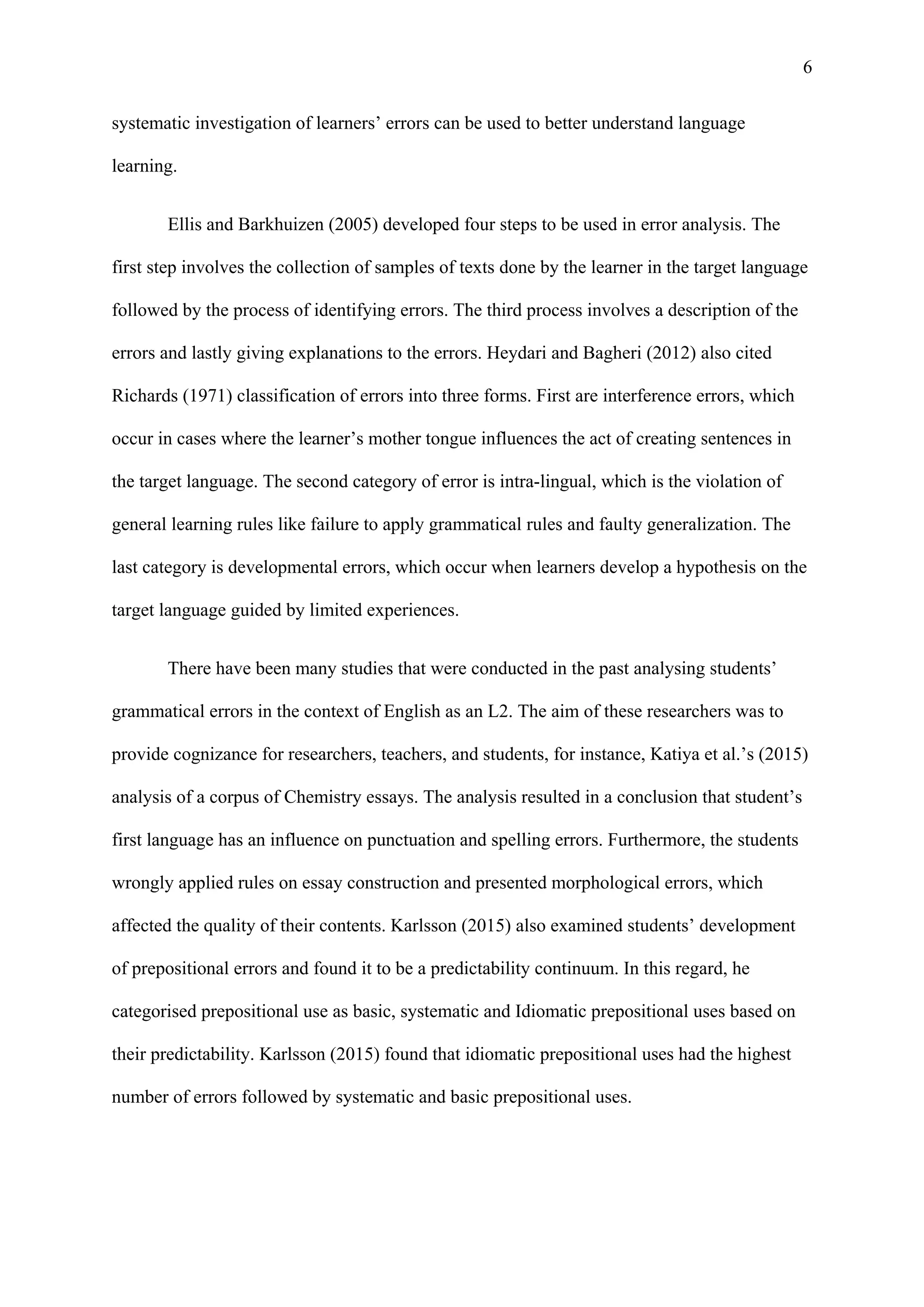 6
systematic investigation of learners’ errors can be used to better understand language
learning.
Ellis and Barkhuizen (2005) developed four steps to be used in error analysis. The
first step involves the collection of samples of texts done by the learner in the target language
followed by the process of identifying errors. The third process involves a description of the
errors and lastly giving explanations to the errors. Heydari and Bagheri (2012) also cited
Richards (1971) classification of errors into three forms. First are interference errors, which
occur in cases where the learner’s mother tongue influences the act of creating sentences in
the target language. The second category of error is intra-lingual, which is the violation of
general learning rules like failure to apply grammatical rules and faulty generalization. The
last category is developmental errors, which occur when learners develop a hypothesis on the
target language guided by limited experiences.
There have been many studies that were conducted in the past analysing students’
grammatical errors in the context of English as an L2. The aim of these researchers was to
provide cognizance for researchers, teachers, and students, for instance, Katiya et al.’s (2015)
analysis of a corpus of Chemistry essays. The analysis resulted in a conclusion that student’s
first language has an influence on punctuation and spelling errors. Furthermore, the students
wrongly applied rules on essay construction and presented morphological errors, which
affected the quality of their contents. Karlsson (2015) also examined students’ development
of prepositional errors and found it to be a predictability continuum. In this regard, he
categorised prepositional use as basic, systematic and Idiomatic prepositional uses based on
their predictability. Karlsson (2015) found that idiomatic prepositional uses had the highest
number of errors followed by systematic and basic prepositional uses.
 