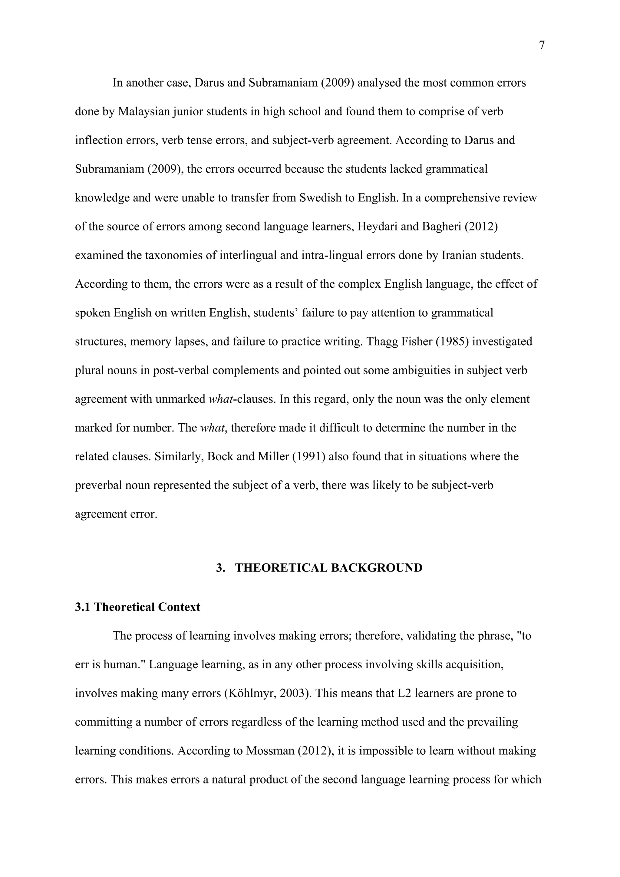 7
In another case, Darus and Subramaniam (2009) analysed the most common errors
done by Malaysian junior students in high school and found them to comprise of verb
inflection errors, verb tense errors, and subject-verb agreement. According to Darus and
Subramaniam (2009), the errors occurred because the students lacked grammatical
knowledge and were unable to transfer from Swedish to English. In a comprehensive review
of the source of errors among second language learners, Heydari and Bagheri (2012)
examined the taxonomies of interlingual and intra-lingual errors done by Iranian students.
According to them, the errors were as a result of the complex English language, the effect of
spoken English on written English, students’ failure to pay attention to grammatical
structures, memory lapses, and failure to practice writing. Thagg Fisher (1985) investigated
plural nouns in post-verbal complements and pointed out some ambiguities in subject verb
agreement with unmarked what-clauses. In this regard, only the noun was the only element
marked for number. The what, therefore made it difficult to determine the number in the
related clauses. Similarly, Bock and Miller (1991) also found that in situations where the
preverbal noun represented the subject of a verb, there was likely to be subject-verb
agreement error.
3. THEORETICAL BACKGROUND
3.1 Theoretical Context
The process of learning involves making errors; therefore, validating the phrase, "to
err is human." Language learning, as in any other process involving skills acquisition,
involves making many errors (Köhlmyr, 2003). This means that L2 learners are prone to
committing a number of errors regardless of the learning method used and the prevailing
learning conditions. According to Mossman (2012), it is impossible to learn without making
errors. This makes errors a natural product of the second language learning process for which
 