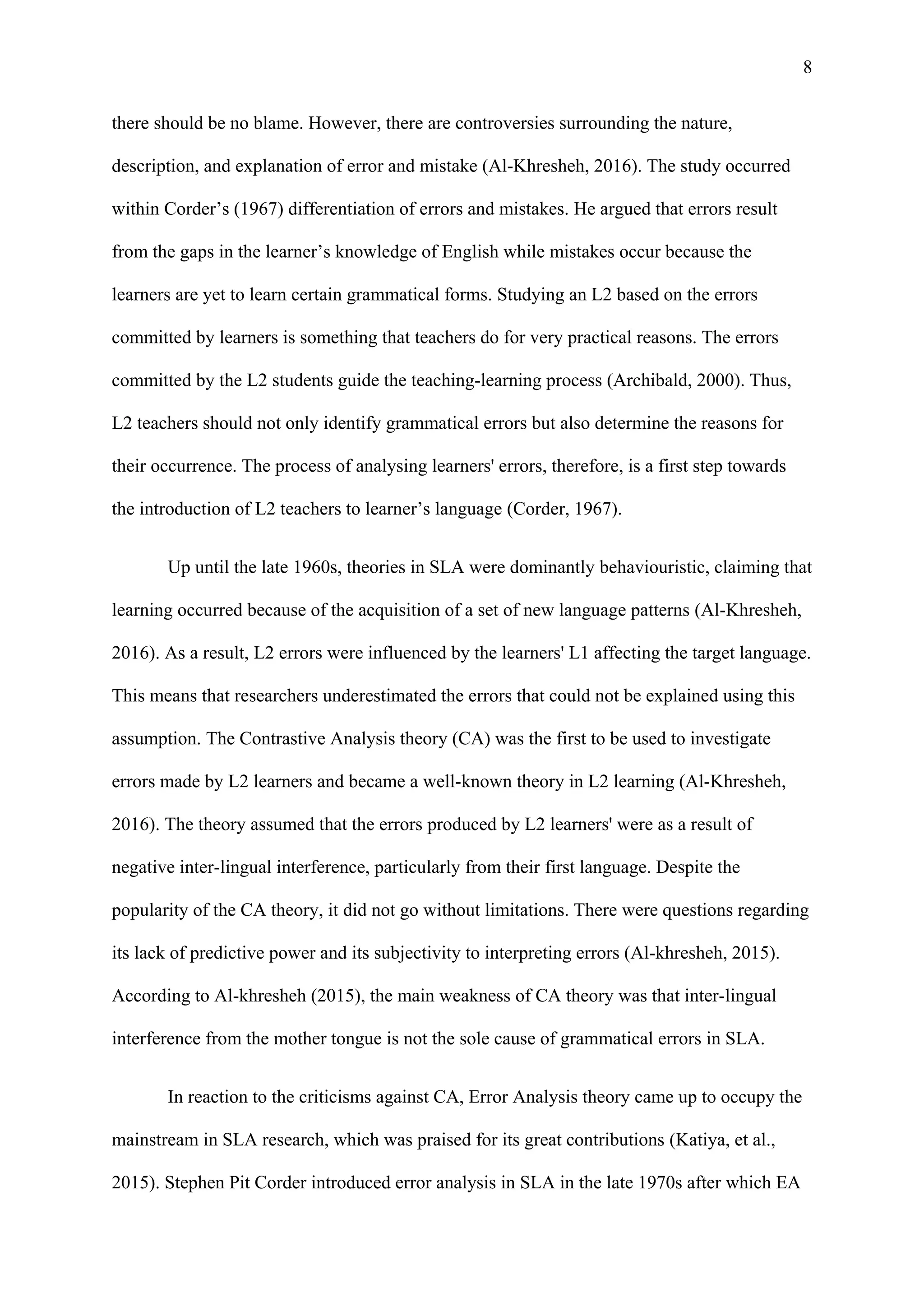 8
there should be no blame. However, there are controversies surrounding the nature,
description, and explanation of error and mistake (Al-Khresheh, 2016). The study occurred
within Corder’s (1967) differentiation of errors and mistakes. He argued that errors result
from the gaps in the learner’s knowledge of English while mistakes occur because the
learners are yet to learn certain grammatical forms. Studying an L2 based on the errors
committed by learners is something that teachers do for very practical reasons. The errors
committed by the L2 students guide the teaching-learning process (Archibald, 2000). Thus,
L2 teachers should not only identify grammatical errors but also determine the reasons for
their occurrence. The process of analysing learners' errors, therefore, is a first step towards
the introduction of L2 teachers to learner’s language (Corder, 1967).
Up until the late 1960s, theories in SLA were dominantly behaviouristic, claiming that
learning occurred because of the acquisition of a set of new language patterns (Al-Khresheh,
2016). As a result, L2 errors were influenced by the learners' L1 affecting the target language.
This means that researchers underestimated the errors that could not be explained using this
assumption. The Contrastive Analysis theory (CA) was the first to be used to investigate
errors made by L2 learners and became a well-known theory in L2 learning (Al-Khresheh,
2016). The theory assumed that the errors produced by L2 learners' were as a result of
negative inter-lingual interference, particularly from their first language. Despite the
popularity of the CA theory, it did not go without limitations. There were questions regarding
its lack of predictive power and its subjectivity to interpreting errors (Al-khresheh, 2015).
According to Al-khresheh (2015), the main weakness of CA theory was that inter-lingual
interference from the mother tongue is not the sole cause of grammatical errors in SLA.
In reaction to the criticisms against CA, Error Analysis theory came up to occupy the
mainstream in SLA research, which was praised for its great contributions (Katiya, et al.,
2015). Stephen Pit Corder introduced error analysis in SLA in the late 1970s after which EA
 