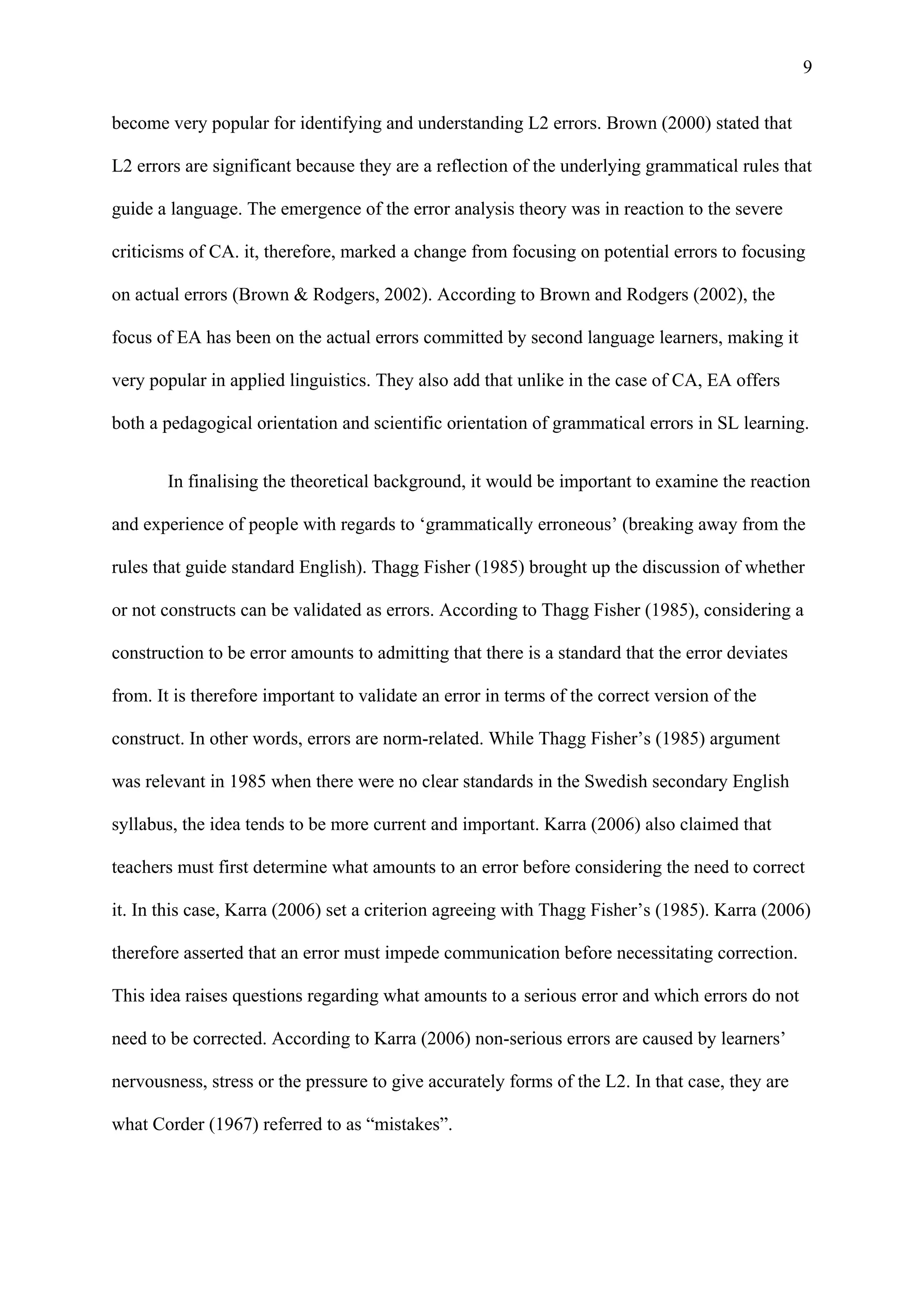9
become very popular for identifying and understanding L2 errors. Brown (2000) stated that
L2 errors are significant because they are a reflection of the underlying grammatical rules that
guide a language. The emergence of the error analysis theory was in reaction to the severe
criticisms of CA. it, therefore, marked a change from focusing on potential errors to focusing
on actual errors (Brown & Rodgers, 2002). According to Brown and Rodgers (2002), the
focus of EA has been on the actual errors committed by second language learners, making it
very popular in applied linguistics. They also add that unlike in the case of CA, EA offers
both a pedagogical orientation and scientific orientation of grammatical errors in SL learning.
In finalising the theoretical background, it would be important to examine the reaction
and experience of people with regards to ‘grammatically erroneous’ (breaking away from the
rules that guide standard English). Thagg Fisher (1985) brought up the discussion of whether
or not constructs can be validated as errors. According to Thagg Fisher (1985), considering a
construction to be error amounts to admitting that there is a standard that the error deviates
from. It is therefore important to validate an error in terms of the correct version of the
construct. In other words, errors are norm-related. While Thagg Fisher’s (1985) argument
was relevant in 1985 when there were no clear standards in the Swedish secondary English
syllabus, the idea tends to be more current and important. Karra (2006) also claimed that
teachers must first determine what amounts to an error before considering the need to correct
it. In this case, Karra (2006) set a criterion agreeing with Thagg Fisher’s (1985). Karra (2006)
therefore asserted that an error must impede communication before necessitating correction.
This idea raises questions regarding what amounts to a serious error and which errors do not
need to be corrected. According to Karra (2006) non-serious errors are caused by learners’
nervousness, stress or the pressure to give accurately forms of the L2. In that case, they are
what Corder (1967) referred to as “mistakes”.
 