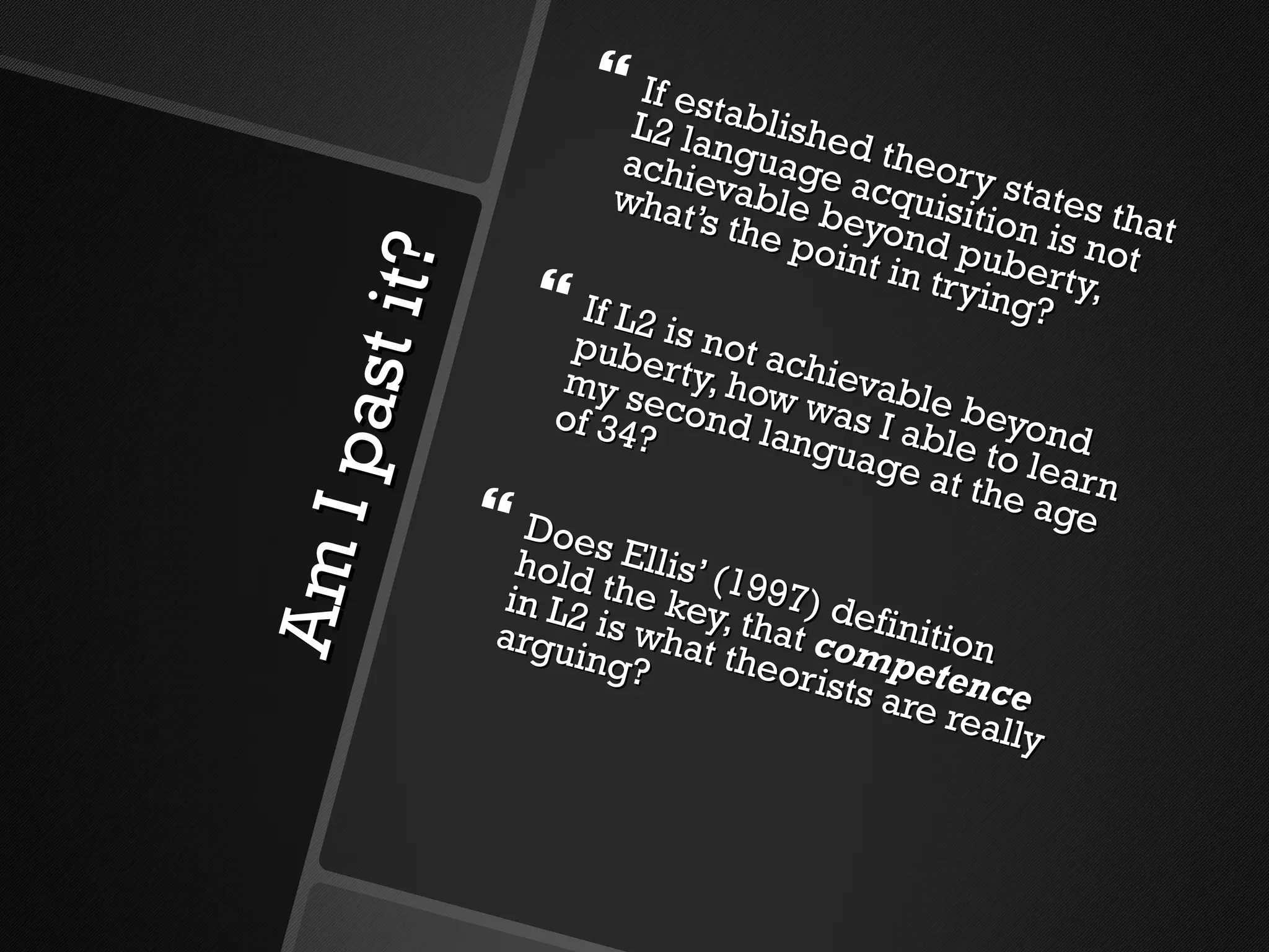 Am I past it?  If established theory states that L2 language acquisition is not achievable beyond puberty, what’s the point in trying? If L2 is not achievable beyond puberty, how was I able to learn my second language at the age of 34? Does Ellis’ (1997) definition hold the key, that  competence  in L2 is what theorists are really arguing?  