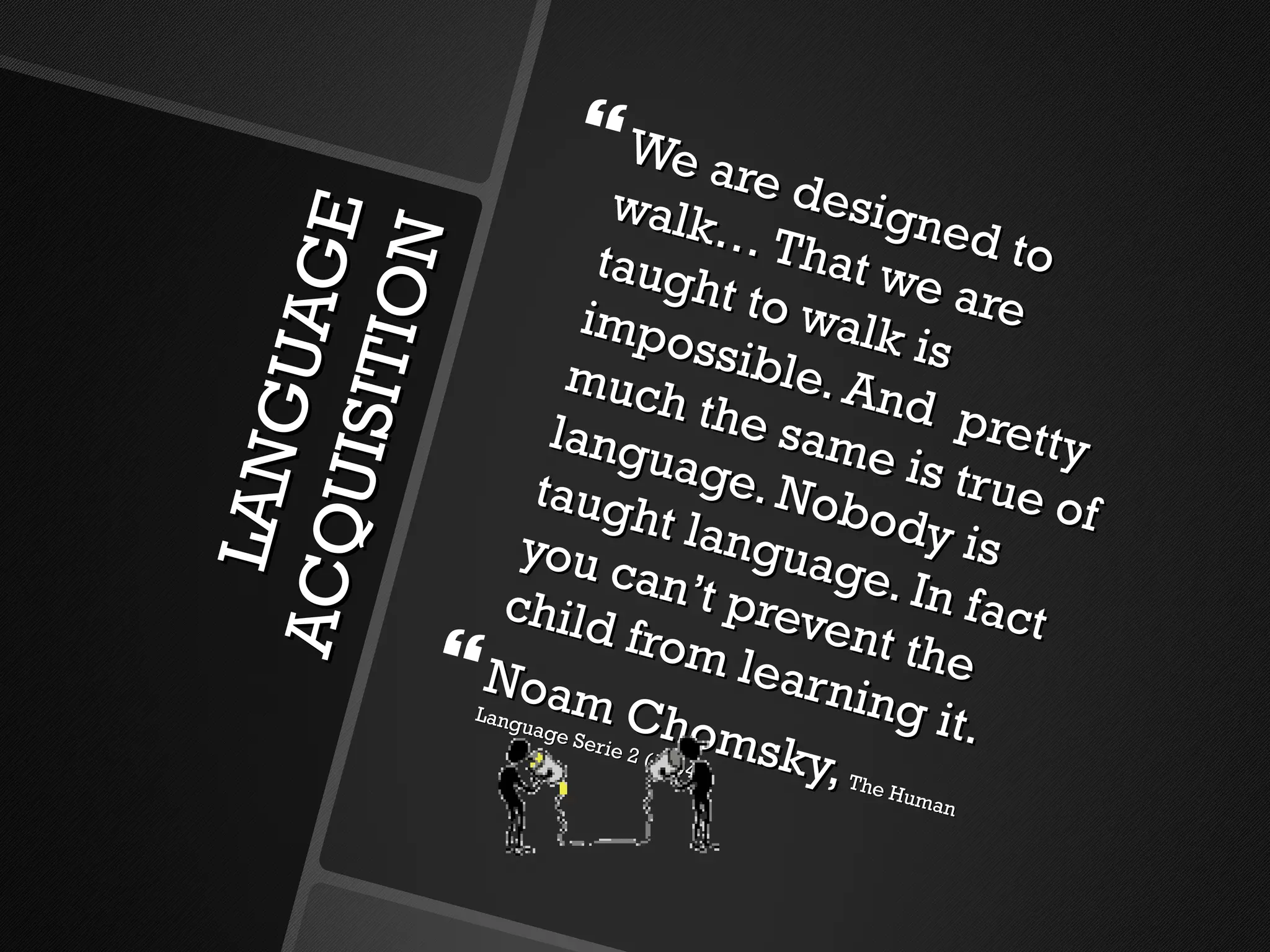 LANGUAGE ACQUISITION We are designed to walk… That we are taught to walk is impossible. And  pretty much the same is true of language. Nobody is taught language. In fact you can’t prevent the child from learning it. Noam Chomsky,  The Human Language Serie 2 (1994) 