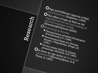 Research Age and Different aspects of SLA:  morphosyntax . Singleton (1995)  The effect of age on SLA on the  representations and processing of second language words . Silverberg& Samuel (2004) Phonology & Accent : Pronunciation revisited (Pennington, M & Richards J.C. (1986) Phonological Basis of a Foreign Accent, a Hypothesis. (Flege, J.E. (1981) On the adults ability to acquire phonology. (Neufeld, G.G. 1980) Is there an age factor in  Universal Grammar ? (Martohardjono, G & Flynn, S. 1993) 