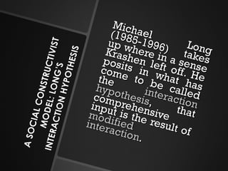 A SOCIAL CONSTRUCTIVIST MODEL: LONG’S INTERACTION HYPOTHESIS Michael Long (1985-1996) takes up where in a sense Krashen left off. He posits in what has come to be called the  interaction hypothesis , that comprehensive input is the result of  modified interaction . 