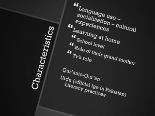 Characteristics Language use – socialization – cultural experiences Learning at home School level Role of their grand mother Tv’s role Qur’anic-Qur’an Urdu (official lge in Pakistan) Literacy practices 