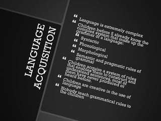 LANGUAGE ACQUISITION Language is extremely complex Children before 5 already know the complex system that make up the grammar of a language: Syntactic  Phonological Morphological Semantic and pragmatic rules of grammar Children acquire a system of rules that enables them to construct and understand sentences, most of them have never produced or heard before. Children are creative in the use of language Nobody teach grammatical rules to the children 