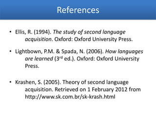 References

• Ellis, R. (1994). The study of second language
       acquisition. Oxford: Oxford University Press.

• Lightbown, P.M. & Spada, N. (2006). How languages
      are learned (3rd ed.). Oxford: Oxford University
      Press.

• Krashen, S. (2005). Theory of second language
      acquisition. Retrieved on 1 February 2012 from
      http://www.sk.com.br/sk-krash.html
 