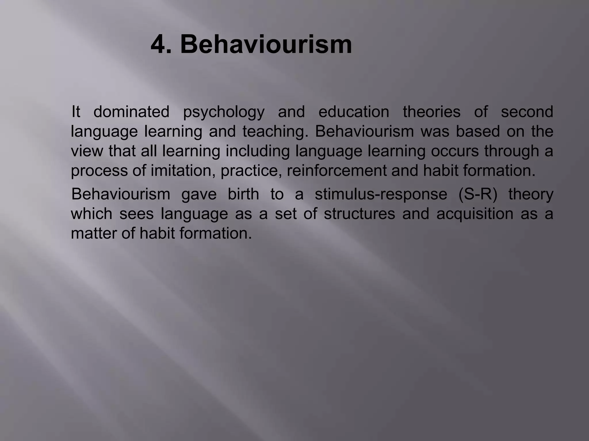 4. Behaviourism 
It dominated psychology and education theories of second 
language learning and teaching. Behaviourism was based on the 
view that all learning including language learning occurs through a 
process of imitation, practice, reinforcement and habit formation. 
Behaviourism gave birth to a stimulus-response (S-R) theory 
which sees language as a set of structures and acquisition as a 
matter of habit formation. 
 
