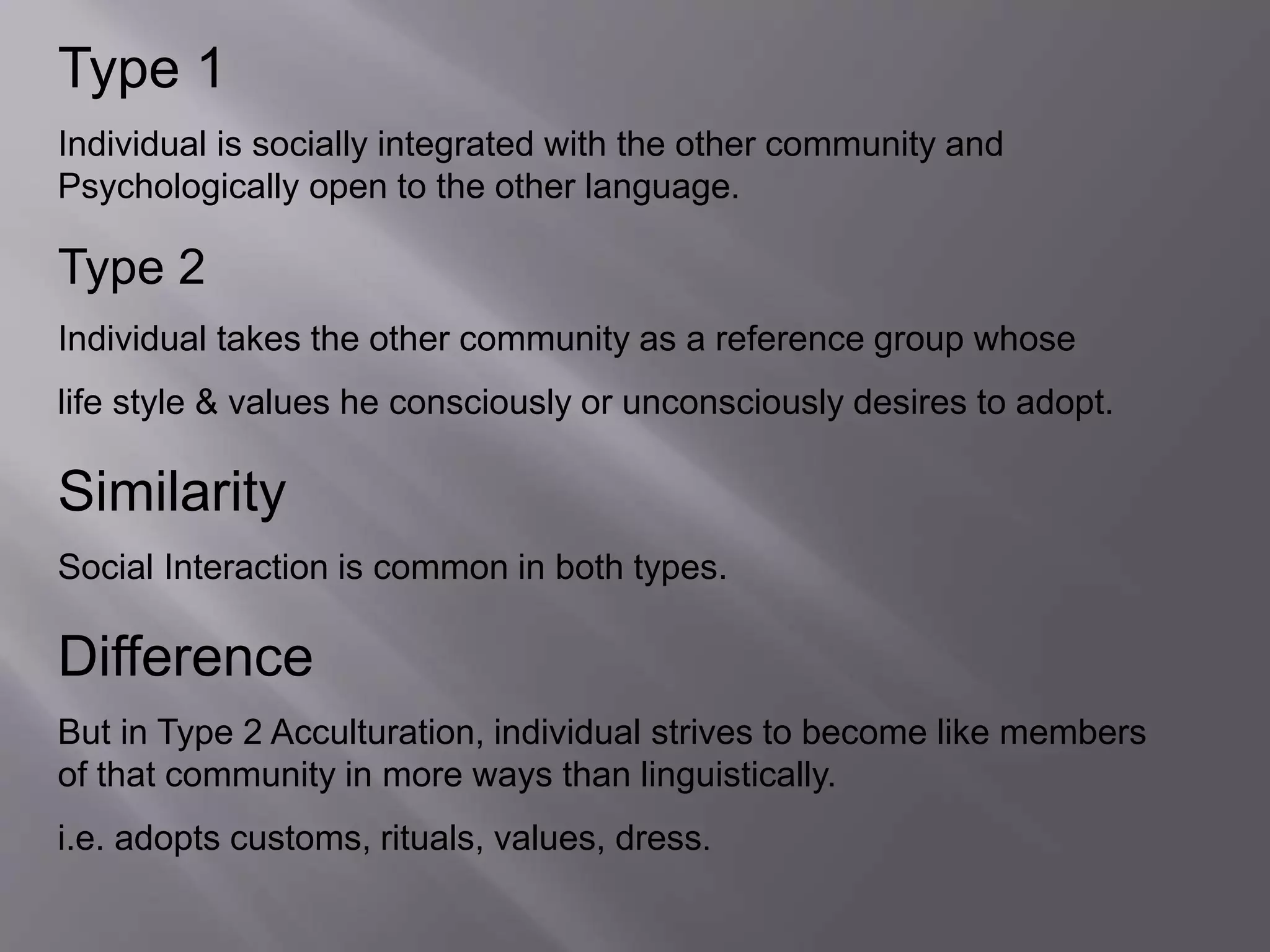 Type 1 
Individual is socially integrated with the other community and 
Psychologically open to the other language. 
Type 2 
Individual takes the other community as a reference group whose 
life style & values he consciously or unconsciously desires to adopt. 
Similarity 
Social Interaction is common in both types. 
Difference 
But in Type 2 Acculturation, individual strives to become like members 
of that community in more ways than linguistically. 
i.e. adopts customs, rituals, values, dress. 
 