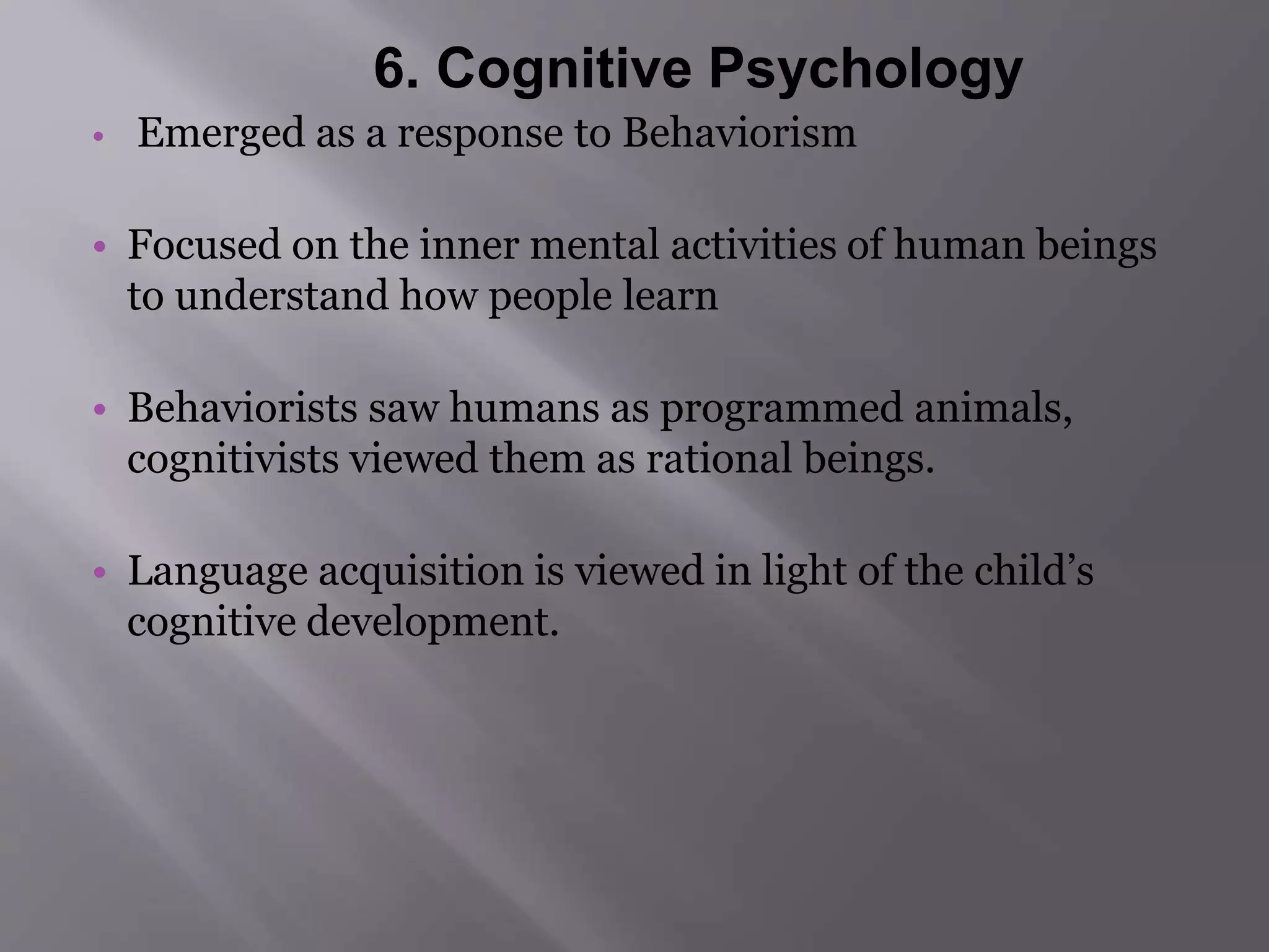 6. Cognitive Psychology 
• Emerged as a response to Behaviorism 
• Focused on the inner mental activities of human beings 
to understand how people learn 
• Behaviorists saw humans as programmed animals, 
cognitivists viewed them as rational beings. 
• Language acquisition is viewed in light of the child’s 
cognitive development. 
 