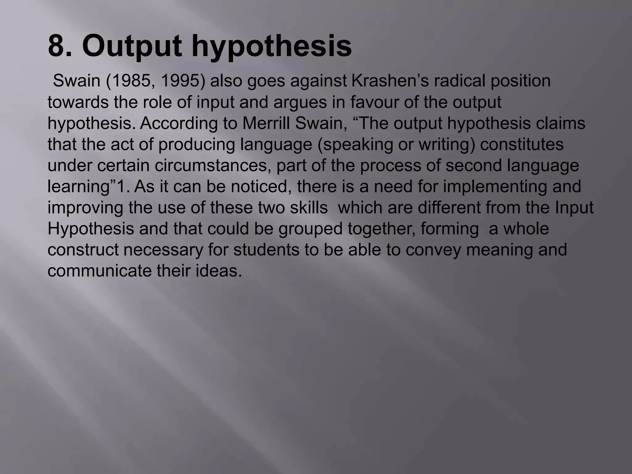 8. Output hypothesis 
Swain (1985, 1995) also goes against Krashen’s radical position 
towards the role of input and argues in favour of the output 
hypothesis. According to Merrill Swain, “The output hypothesis claims 
that the act of producing language (speaking or writing) constitutes 
under certain circumstances, part of the process of second language 
learning”1. As it can be noticed, there is a need for implementing and 
improving the use of these two skills which are different from the Input 
Hypothesis and that could be grouped together, forming a whole 
construct necessary for students to be able to convey meaning and 
communicate their ideas. 
 