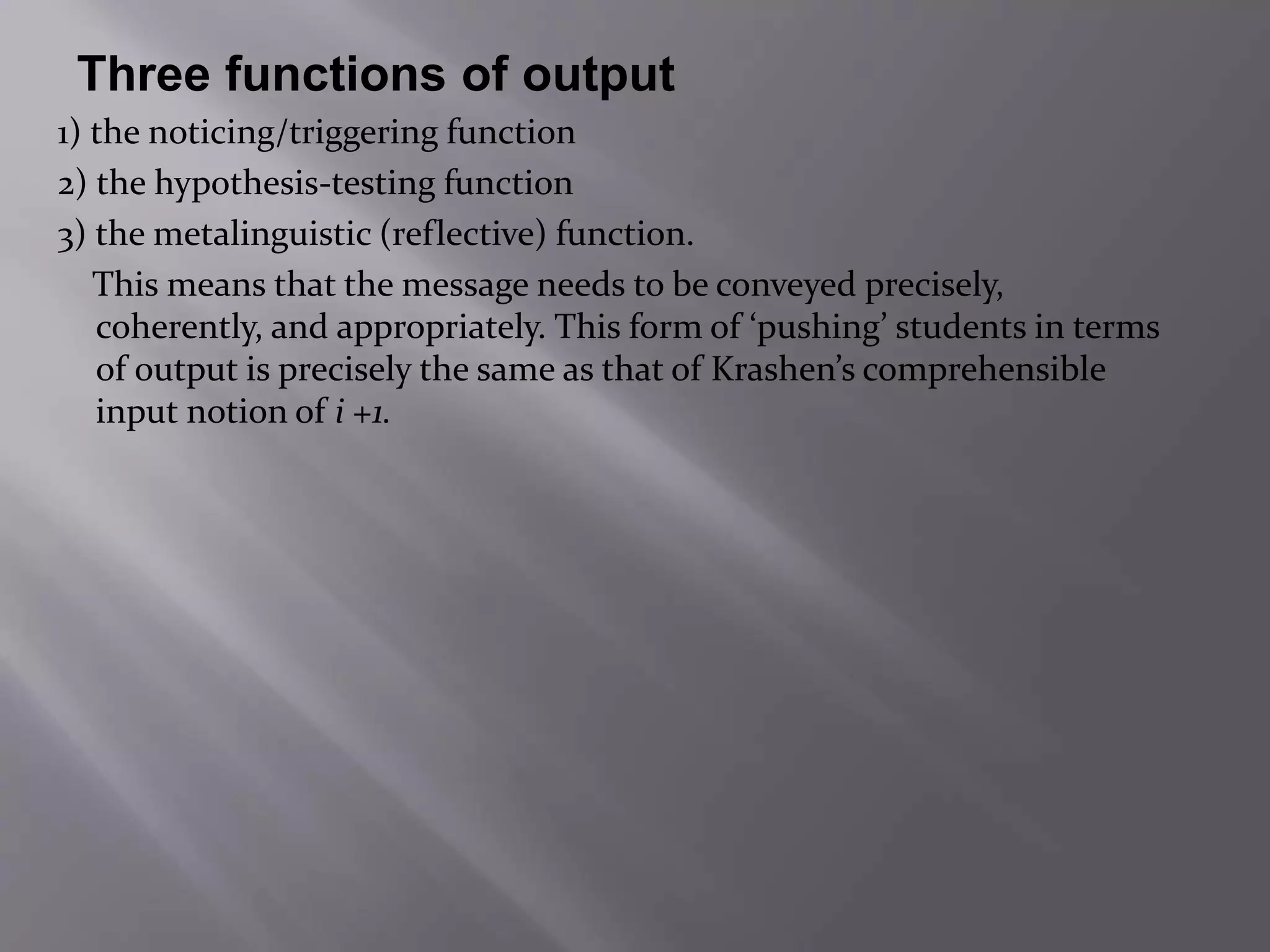 Three functions of output 
1) the noticing/triggering function 
2) the hypothesis-testing function 
3) the metalinguistic (reflective) function. 
This means that the message needs to be conveyed precisely, 
coherently, and appropriately. This form of ‘pushing’ students in terms 
of output is precisely the same as that of Krashen’s comprehensible 
input notion of i +1. 
 