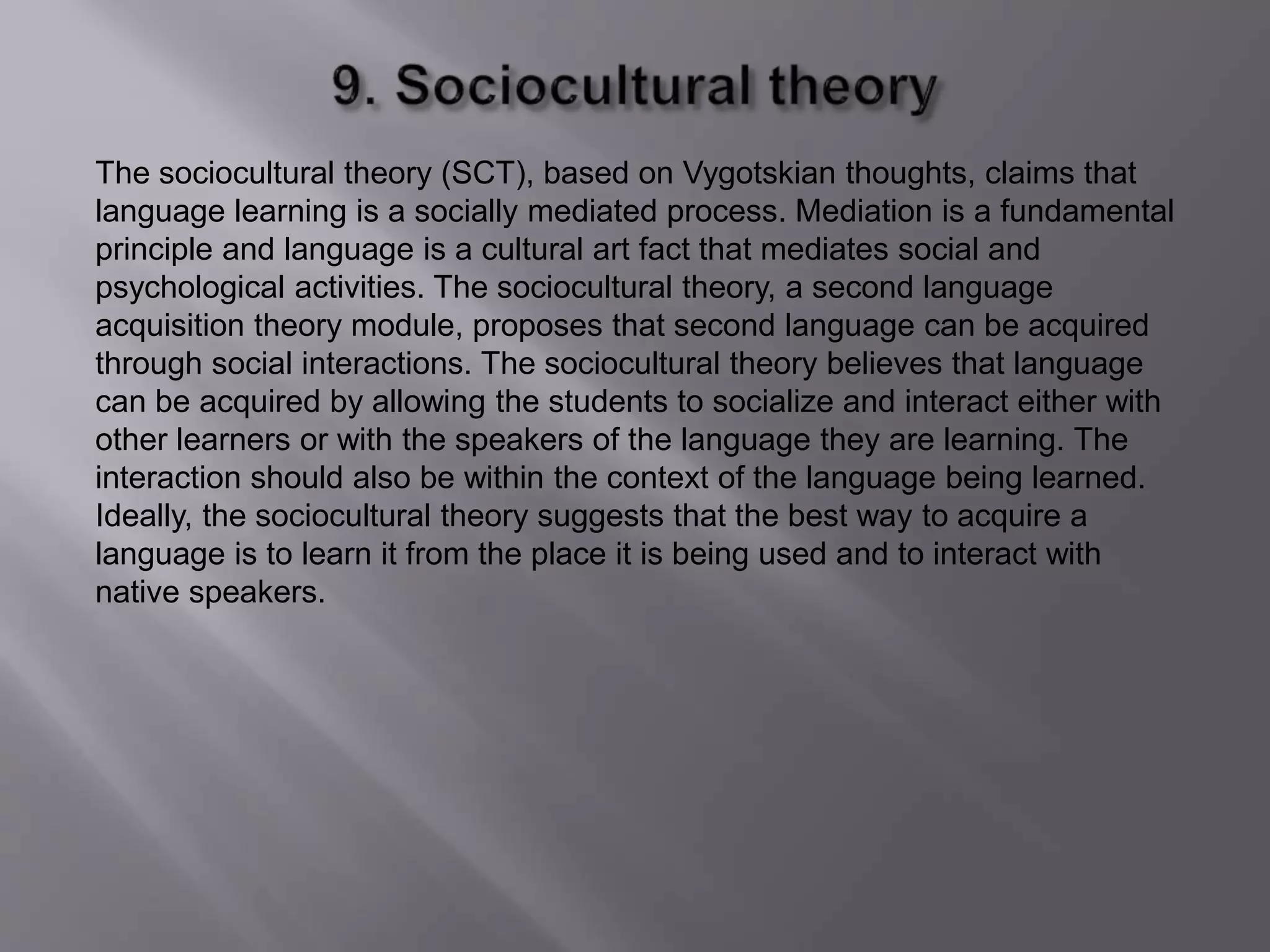 The sociocultural theory (SCT), based on Vygotskian thoughts, claims that 
language learning is a socially mediated process. Mediation is a fundamental 
principle and language is a cultural art fact that mediates social and 
psychological activities. The sociocultural theory, a second language 
acquisition theory module, proposes that second language can be acquired 
through social interactions. The sociocultural theory believes that language 
can be acquired by allowing the students to socialize and interact either with 
other learners or with the speakers of the language they are learning. The 
interaction should also be within the context of the language being learned. 
Ideally, the sociocultural theory suggests that the best way to acquire a 
language is to learn it from the place it is being used and to interact with 
native speakers. 
