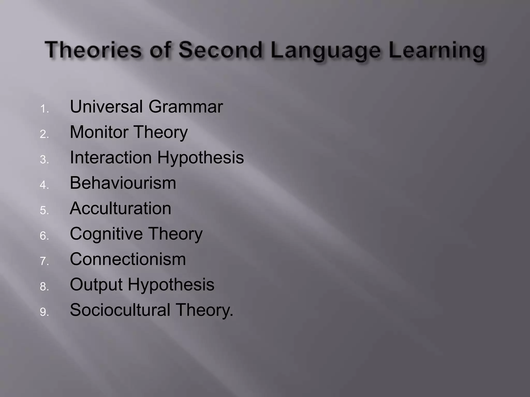 1. Universal Grammar 
2. Monitor Theory 
3. Interaction Hypothesis 
4. Behaviourism 
5. Acculturation 
6. Cognitive Theory 
7. Connectionism 
8. Output Hypothesis 
9. Sociocultural Theory. 
 