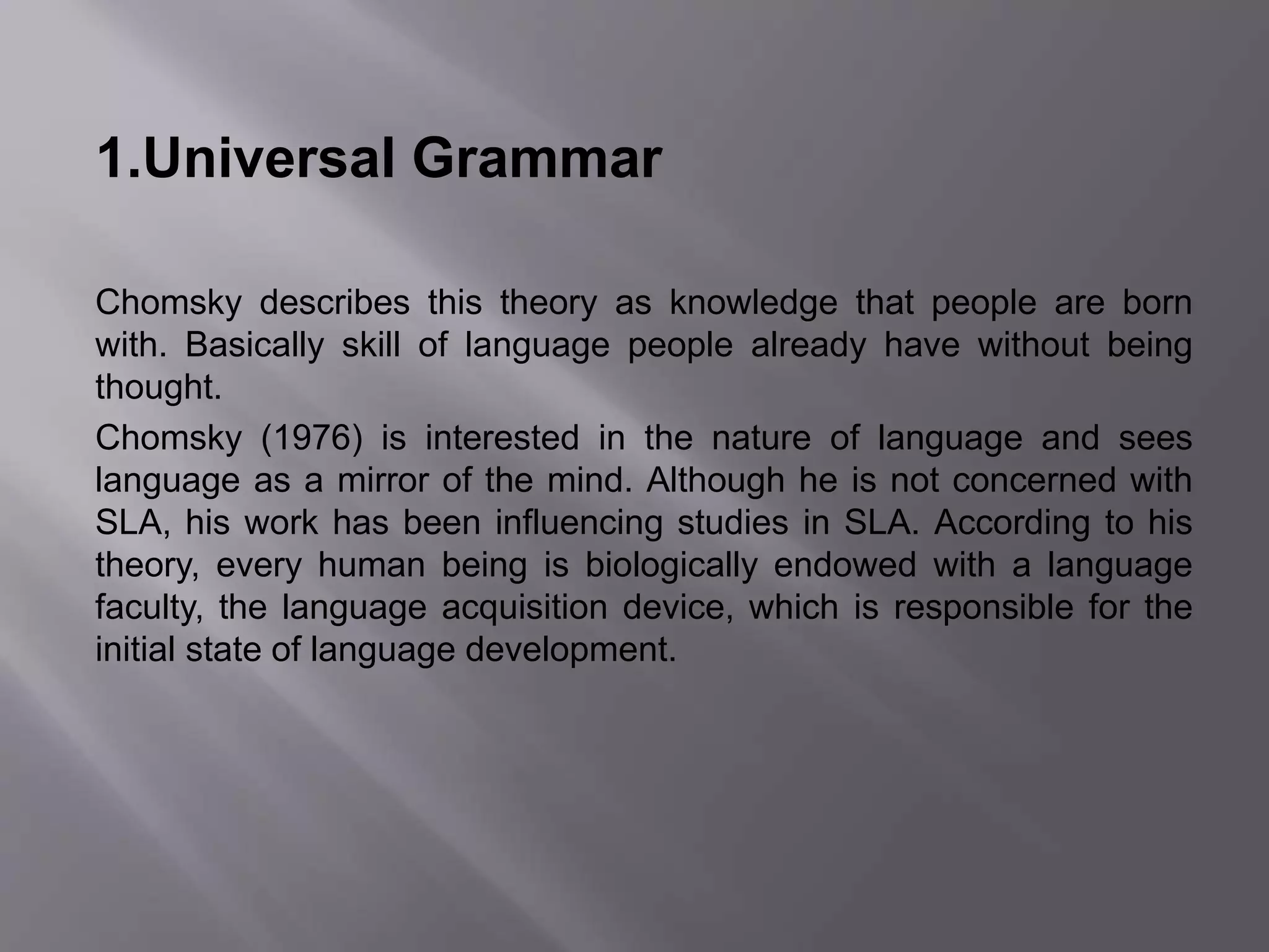 1.Universal Grammar 
Chomsky describes this theory as knowledge that people are born 
with. Basically skill of language people already have without being 
thought. 
Chomsky (1976) is interested in the nature of language and sees 
language as a mirror of the mind. Although he is not concerned with 
SLA, his work has been influencing studies in SLA. According to his 
theory, every human being is biologically endowed with a language 
faculty, the language acquisition device, which is responsible for the 
initial state of language development. 
 